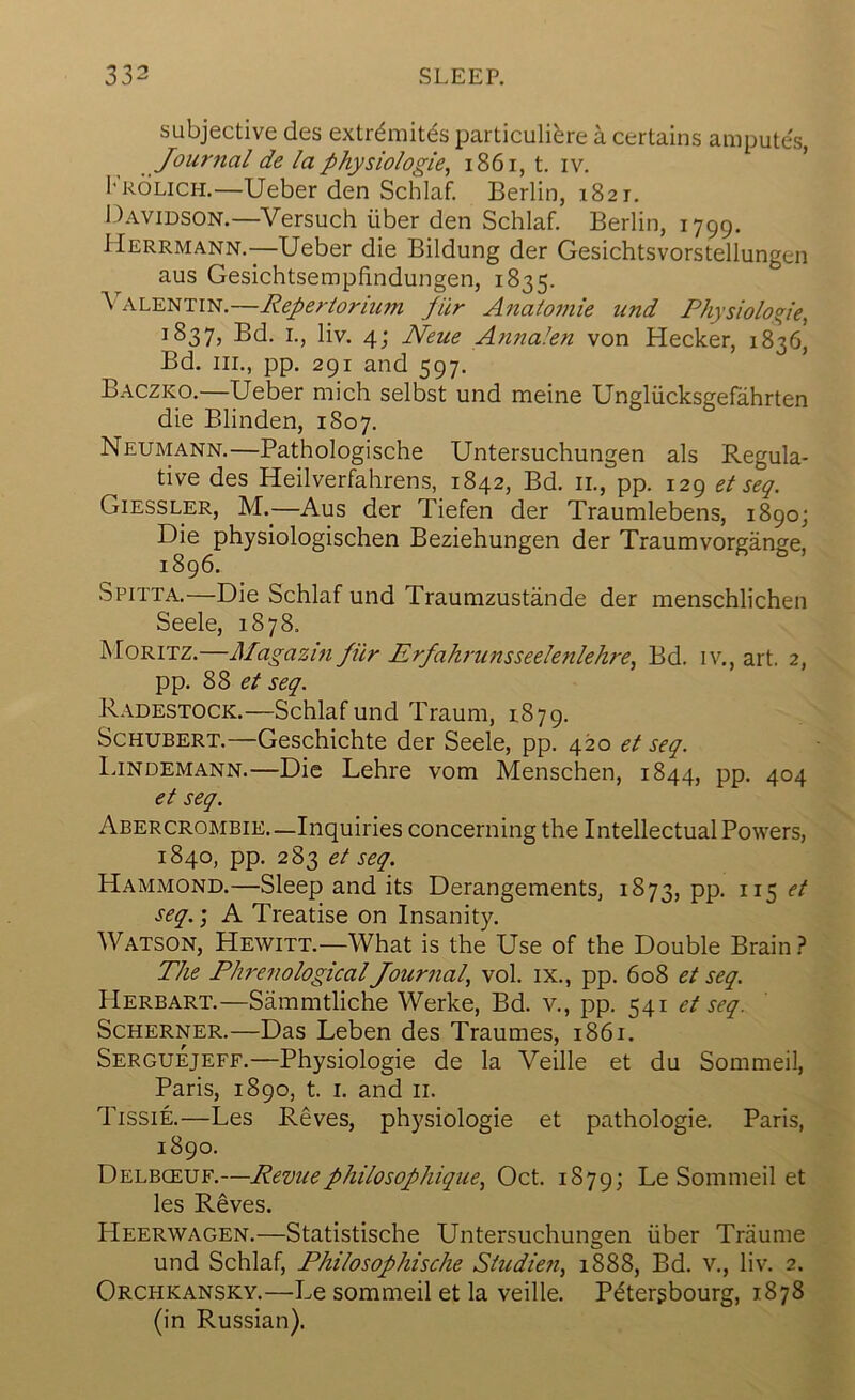 subjective des extr^mit^s particulibre a certains ampute's, Journal de la physiologie, i86i, t. iv. ’ 1*'r6lich.—Ueber den Schlaf. Berlin, 1821. 1 )avidson.—Versuch iiber den Schlaf. Berlin, 1799. Herrmann.—Ueber die Bildung der Gesichtsvorstellungen aus Gesichtsempfindungen, 1835. \alentin.—Repertorium pilr Analomie und Physiologie^ 1837, Sd. I., liv. 4; Neue Annaien von Hecker, 1836, Bd. III., pp. 291 and 597. Baczko.—Ueber mich selbst und meine Ungliicksgefahrten die Blinden, 1807. Neumann.—Pathologische Untersuchungen als Regula- tive des Heilverfahrens, 1842, Bd. ii., pp. 129 et seq. Giessler, M.^—Aus der Tiefen der Traumlebens, 1890; Die physiologischen Beziehungen der Traumvorgange, 1896. Spitta.—Die Schlaf und Traumzustande der menschlichen Seele, 1878. Moritz.—Alagazin Jilr Erfahrunsseelenlehre^ Bd. iv., art. 2, pp. 88 seq. Radestock.—Schlaf und Traum, 1879. Schubert.—Geschichte der Seele, pp. 420 et seq. Lindemann.—Die Lehre vom Menschen, 1844, pp. 404 et seq. Abercrombie—Inquiries concerning the Intellectual Powers, 1840, pp. 283 et seq. Hammond.—Sleep and its Derangements, 1873, pp. 115 et seq.; A Treatise on Insanity. Watson, Hewitt.—What is the Use of the Double Brain.? The Phrenological Journal^ vol. ix., pp. 608 et seq. Herbart.—Sammtliche Werke, Bd. v., pp. 541 et seq. ScHERNER.—Das Leben des Traumes, 1861. Serguejeff.—Physiologie de la Veille et du Sommeil, Paris, 1890, t. i. and ii. Tissie.—Les Reves, physiologie et pathologie. Paris, 1890. Delbceuf.—Revuephilosophique^ Oct. 1879; Le Sommeil et les Reves. Heerwagen.—Statistische Untersuchungen iiber Traume und Schlaf, Philosophische Studieti, 1888, Bd. v., liv. 2. Orchkansky.—Le sommeil et la veille. Pbtergbourg, 1878 (in Russian).