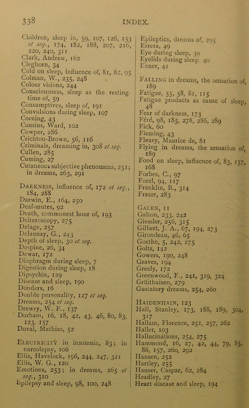 Children, sleep in, 59, 107, 126, 153 ei seg,, 174, 182, 188, 207, 216, 220, 240, 311 Clark, Andrew, 162 Cleghorn, 34 Cold on sleep, influence of, 81, 82, 95 Colman, W., 235, 248 Colour visions, 244 Consciousness, sleep as the resling- tinie of, 59 Consumptives, sleep of, 191 Convulsions during sleep, 107 Corning, 43 Cousins, Ward, 102 Cowper, 286 Crichton-Brown, 56, 116 Criminals, dreaming in, 308 e( seq. Cullen, 285 Cuming, 27 Cutaneous subjective phenomena, 251; in dreams, 263, 291 Darkness, influence of, 172 et sea., 184, 288 Darwin, E., 164, 250 Deaf-mutes, 92 Death, commonest hour of, 193 Deiteroscopy, 275 Delage, 257 Delaunay, G., 243 Depth of sleep, 30 et seq. Despine, 26, 34 Dewar, 172 Diaphragm during sleep, 7 Digestion during sleep, 18 Dipsychia, 129 Disease and sleep, 190 Donders, 16 Double personality, 127 et seq. Dreams, 254 et seq. Drew'ry, W. 137 Durham, 16, 18, 42, 43, 46, 80, 83, 123, 157 Duval, Mathias, 52 Electricit^’ in insomnia, S3; in narcolepsy, 106 Ellis, Havelock, 196, 244, 247, 321 Ellis, W. G., 120 Emotions, 253; in dreams, 265 et seq., 310 Epilepsy and sleep, 98, 100, 248 Epileptics, dreams of, 295 Errera, 49 Eye during sleep, 39 Eyelids during sleep, 40 Exner, 41 Falling in dreams, the sensation of 189 ’ Fatigue, 55, 58, 81, us Fatigue products as cause of sleep, 48 Fear of darkness, 173 Fere, 98, 185, 278, 286, 289 Fick, 60 Fleming, 43 Fleury, Maurice de, 81 Flying in dreams, the sensation of, 189 Food on sleep, influence of, 83, 157, 168 Forbes, C., 97 Forel, 94, 117 Franklin, B,, 314 Fraser, 283 Galen, ii Gabon, 233, 242 Giessler, 256, 315 Gilbert, J. A., 67, 194, 273 Girondeau, 46, 65 Goethe, 5, 242, 275 Goltz, 142 Gowers, 190, 248 Graves, 194 Greely, 172 Greenwood, F., 241, 319, 324 Griiithuisen, 279 Gustatory dreams, 254, 260 Haidenhain, 123 Hall, Stanley, 173, 188, 189, 304, 317 Hallam, Florence, 251, 257, 262 Haller, 103 Hallucinations, 254, 275 Hammond, 16, 27, 42, 44, 79, 85, 86, 157, 260, 292 Hansen, 252 Hartley, 255 Hauser, Caspar, 62, 284 Headley, 27 Heart disease and sleep, 194