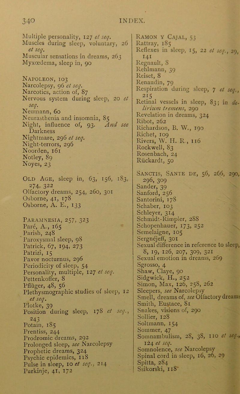 Multiple personality, 127 et seq. Muscles during slcejr, voluntary, 26 et seq. Muscular sensations in dreams, 263 Myxoedema, sleep in, 90 Napoleon, 103 Narcolepsy, 96 et seq. Narcotics, action of, 87 Nervous system during sleep, 20 et seq. Neumann, 60 Neurasthenia and insomnia, 85 Night, influence of, 93. And see Darkness Nightmare, 296 et seq. Night-terrors, 296 Noorden, 161 Notley, 89 Noyes, 23 Old Age, sleep in, 63, 156, 183, 274, 322 Olfactory dreams, 254, 260, 301 Osborne, 41, 178 Osborne, A. E., 133 Paramnesia, 257, 323 Pare, A., 165 Parish, 248 Paroxysmal sleep, 98 Patrick, 67, 194, 273 Patrizi, 15 Pavor nocturnus, 296 Periodicity of sleep, 54 Personality, multiple, 127 et seq. Pettenkofier, 8 Pfliiger, 48, 56 Plethysmographic studies of sleep, 12 et seq. Plotke, 39 Position during sleep, 178 et seq., 243 Potain, 185 Prentiss, 244 Prodromic dreams, 292 Prolonged sleep, see Narcolepsy Prophetic dreams, 324 Psychic epidemics, 118 Pulse in sleep, 10 et seq., 214 Purkinje, 41, 172 Ramon y Cajal, 53 Rattray, 185 Reflexes in sleep, 15, 22 et seq., 29, 141 Regnault, 8 Rehlmann, 39 Reiset, 8 Renaudin, 79 Respiration during sleep, 7 et seq., 215 Retinal vessels in sleep, 83; in de- lirium treme7is, 290 Revelation in dreams, 324 Ribot, 262 Richardson, B. W., 190 Richet, 109 Rivers, W. H. R., 116 Rockwell, 83 Rosenbach, 24 Riickardt, 50 Sanctis, Sante de, 56, 266, 290, 296, 309 Sander, 39 Sanford, 256 Santorini, 178 Schaber, 103 Schleyer, 314 Schmidt-Rimpler, 2S8 Schopenhauer, 173, 252 Semelaigne, 105 Sergnejeff, 301 Sexual difference in reference to sleep, 8, 19, 126, 207, 309, 321 Sexual emotion in dreams, 269 Sgrosso, 4 Shaw, Claye, 90 Sidgwick, H., 252 Simon, Max, 126, 25S, 262 Sleepers, see Narcolepsy Smell, dreams of, see Olfactory dreams Smith, Eustace, 81 Snakes, visions of, 290 Sollier, 128 Soltmann, 154 Sommer, 47 Somnambulism, 28, 38, 110 ct seq., 124 et seq. Somnolence, see Narcolepsy Spinal cord in sleep, 16, 26, 29 Spitta, 284 Ssikorski, 118’