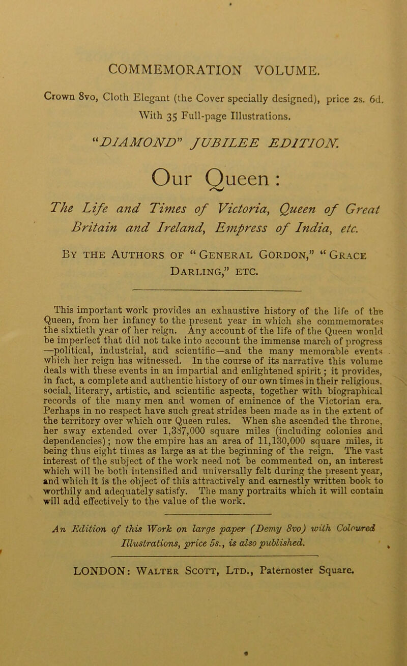 COMMEMORATION VOLUME. Crown 8vo, Cloth Elegant (the Cover specially designed), price 2s. 6d. Britain and Ireland, Empress of India, etc. By the Authors of “ General Gordon,” “ Grace Darling,” etc. This important work provides an exhaustive history of the life of the Queen, from her infancy to the present year in which she commemorates the sixtieth year of her reign. Any account of the life of the Queen would be imperfect that did not take into account the immense march of progress —political, industrial, and scientific—and the many memorable events which her reign has witnessed. In the course of its narrative this volume deals with these events in an impartial and enlightened spirit; it provides, in fact, a complete and authentic history of our own times in their religious, social, literary, artistic, and scientific aspects, together with biographical records of the many men and women of eminence of the Victorian era. Perhaps in no respect have such great strides been made as in the extent of the territory over which our Queen rules. When she ascended the throne, her sway extended over 1,387,000 square miles (including colonies and dependencies); now the empire has an area of 11,130,000 square miles, it being thus eight times as large as at the beginning of the reign. The vast interest of the subject of the work need not be commented on, an interest which will be both intensified and universally felt during the present year, and which it is the object of this attractively and earnestly written book to worthily and adequately satisfy. Tlie many portraits which it will contain will add effectively to the value of the work. An Edition of this Work on large paper (Demy 8vo) with Coloured With 35 Full-page Illustrations. ^^BIAMOJVB” JUBILEE EDITION. The Life and Times of Victoria, Queen of Great Illustrations, price 5s., is also published.