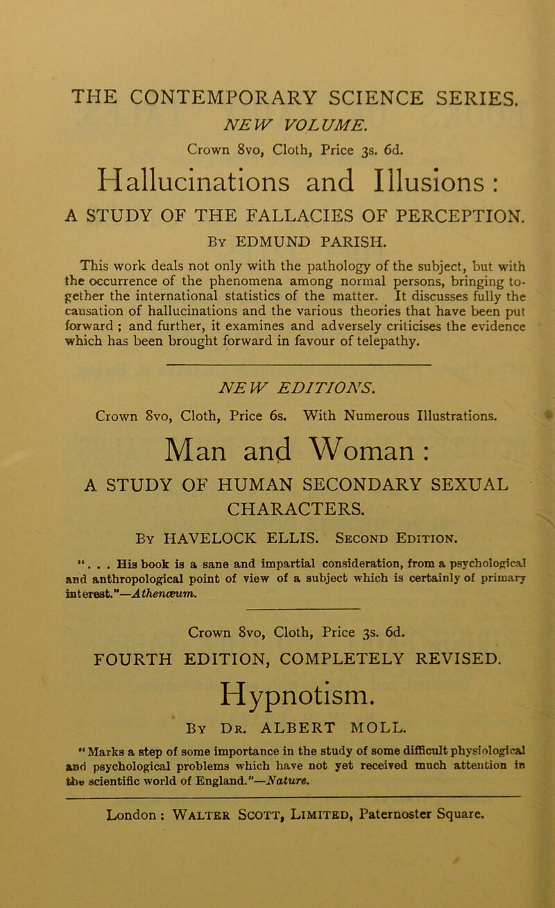 THE CONTEMPORARY SCIENCE SERIES. NEH^ VOLUME. Crown 8vo, Cloth, Price 3s. 6d. Hallucinations and Illusions : A STUDY OF THE FALLACIES OF PERCEPTION. By EDMUND PARISH. This work deals not only with the pathology of the subject, but with the occurrence of the phenomena among normal persons, bringing to- gether the international statistics of the matter. It discusses fully the causation of hallucinations and the various theories that have been put forward ; and further, it examines and adversely criticises the evidence which has been brought forward in favour of telepathy. NEW EDITIONS. Crown 8vo, Cloth, Price 6s. With Numerous Illustrations. Man and Woman : A STUDY OF HUMAN SECONDARY SEXUAL CHARACTERS. By HAVELOCK ELLIS. Second Edition. “. . . His book is a sane and impartial consideration, from a psycholofrica! and anthropological point of view of a subject which is certainly of primary interest.”—Athenceum. Crown 8vo, Cloth, Price 3s. 6d. FOURTH EDITION, COMPLETELY REVISED. Hypnotism. By Dr. ALBERT MOLL. “Marks a step of some importance in the study of some difficult physiological and psychological problems which have not yet received much attention in the scientific world of England.”—Nature.