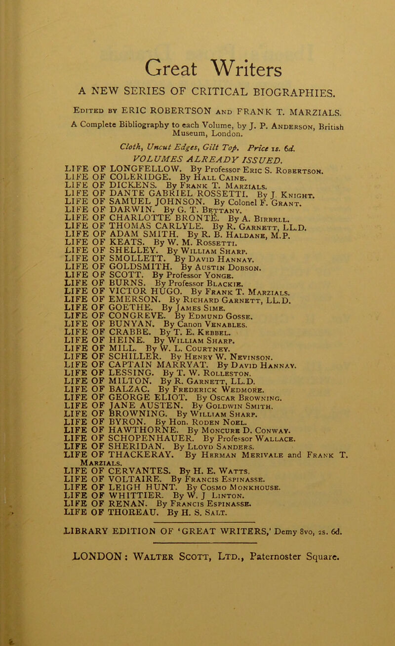 Great Writers A NEW SERIES OF CRITICAL BIOGRAPHIES. Edited by ERIC ROBERTSON and FRANK T. MARZIALS. A Complete Bibliography to each Volume, by J. P. Anderson, British Museum, London. Cloth, Uncut Edges, Gilt Tof. Price \s. f>d. VOLUMES ALREADY ISSUED. LIFE OF LONGFELLOW. By Professor Eric S. Robertson. LIFE OF COLERIDGE. By Hall Caine. LIFE OF DICKJENS. By Frank T. Marzials. LIFE OF DANTE GABRIEL ROSSETTI. By J. Knight LIFE OF SAMUEL JOHNSON. By Colonel F. Grant. LIFE OF DARWIN. By G. T. Bettany. LIFE OF CHARLOTTE BRONTfi. By A. Birrkll. LIFE OF THOMAS CARLYLE. By R. Garnett, LL.D. LIFE OF ADAM SMITH. By R. B. Haldane, M.P, LIFE OF KEATS. By W. M. Rossetti. LIFE OF SHELLEY. By William Sharp. LIFE OF SMOLLETT. By David Hannay. LIFE OF GOLDSMITH. By Austin Dobson. LIFE OF SCOTT. By Professor Yonge. LIFE OF BURNS. By Professor Blackie. LIFE OF VICTOR HUGO. By Frank T. Marzials. LIFE OF EMERSON. By Richard Garnett, LL.D. LIFE OF GOETHE. By James Sime. LIFE OF CONGREVE. By Edmund Gosse. LIFE OF BUNYAN. By Canon Venables. LIFE OF CRABBE. By T. E. Kebbel. LIFE OF HEINE. By William Sharp. LIFE OF MILL. By W. L. Courtney. LIFE OF SCHILLER. By Henry W. Nevinson. LIFE OF CAPTAIN MARRYAT. By David Hannay. LIFE OF LESSING. By T. W. Rolleston. LIFE OF MILTON. By R. Garnett, LL.D. LIFE OF BALZAC. By Frederick Wedmore. LIFE OF GEORGE ELIOT. By Oscar Browning. LIFE OF JANE AUSTEN. By Goldwin Smith. LIFE OF BROWNING. By William Sharp. LIFE OF BYRON. By Hon. Roden Noel. LIFE OF HAWTHORNE. By Moncure D. Conway. LIFE OF SCHOPENHAUER. By Professor Wallace. LIFE OF SHERIDAN. By Lloyd Sanders. LIFE OF THACKERAY. By Herman Merivale and Frank T. Marzials. LIFE OF CERVANTES. By H. E. Watts, LIFE OF VOLTAIRE. By Francis Espinasse. LIFE OF LEIGH HUNT. By Cosmo Monkhouse. LIFE OF WHITTIER. By W. J Linton. LIFE OF RENAN. By Francis Espinasse. LIFE OF THOBEAU. By H. S. Salt. LIBRARY EDITION OF ‘GREAT WRITERS,’Demy 8vo, ss. 6d.