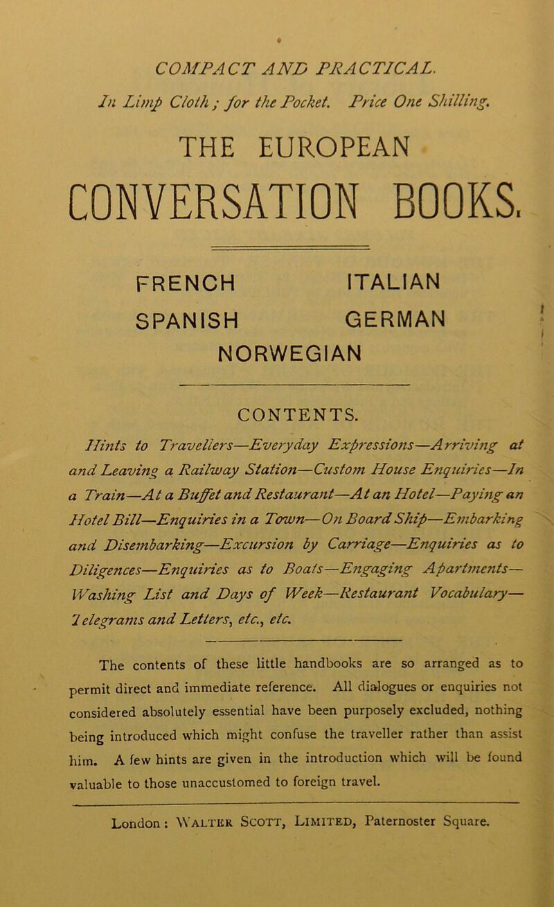 9 COMPACT ANT PRACTICAL. In Limp Cloth ; for the Pocket. Price One Shilling. THE EUROPEAN CONVERSATION BOOKS, Ilmts to Travellers—Everyday Expi-essions—Arriving at and Leaving a Railway Station—Custom House Enquiries—In a Train —A t a Buffet and Restaurant—A t an Hotel—Pay mg an Hotel Bill—Enquiries in a Town— On Board Ship—E7ubarking ' \ and Disembarking—Excursion by Carriage—Enquiries as to Diligences—Enquiries as to Boats—Engaging Apartments— Washing List and Days of Week—Restaurant Vocabulary— 'Ielegrams and Letters., etc., etc. The contents of these little handbooks are so arranged as to permit direct and immediate reference. All dialogues or enquiries not considered absolutely essential have been purposely excluded, nothing being introduced which might confuse the traveller rather than assist him. A few hints are given in the introduction which will be found valuable to those unaccustomed to foreign travel. London: Walter Scott, Limited, Paternoster Square. FRENCH SPANISH ITALIAN GERMAN NORWEGIAN CONTENTS. i.