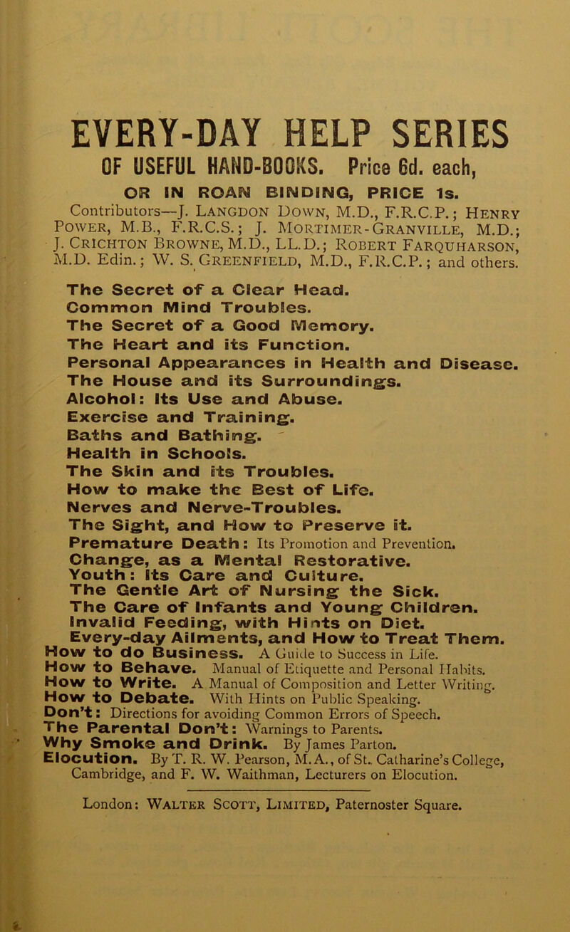 EVERY-DAY HELP SERIES OF USEFUL HAND-BOOKS. Price 6d. each, OR IN ROAN BINDING, PRICE Is. Contributors—J. Langdon Down, M.D., F.R.C.P.; Henry Power, M.B., F.R.C.S.; J. Mortimer-Granville, M.D.; J. Crichton Browne, M.D., LL.D.; Robert Farquharson, M.D. Edin,; W. S. Greenfield, M.D., F.R.C.P.; and others. The Secret cf a Clear Head. Common Mind Troubles. The Secret of a Good Memory. The Heart and its Function. Personal Appearances in Health and Disease. The House and its Surroundings. Alcohol: Its Use and Abuse. Exercise and Training. Baths and Bathing. ' Health in Schools. The Skin and its Troubles. How to make the Best of Life. Nerves and Nerve-Troubles. The Sight, and How to Preserve it. Premature Death : Its Promotion and Prevention. Change, as a Mental Restorative. Youth: Its Care and Culture. The Gentle Art of Nursing the Sick. The Care of Infants and Young Children. Invalid Feeding, with Hints on Diet. Every-day Ailments, and How to Treat Them. How to do Business. A Guitle to Success in Life. Howto Behave. Manual of Etiquette and Personal Habits. How to Write. A Manual of Composition and Letter Writing. How to Debate. With Hints on Public Speaking, Don’t: Directions for avoiding Common Errors of Speech. The Parental Don’t: Warnings to Parents. Why Smoke and Drink. By James Parton. Elocution. By T. R. W. Pearson, M. A., of St., Catharine’s College, Cambridge, and F. W. Waithman, Lecturers on Elocution.