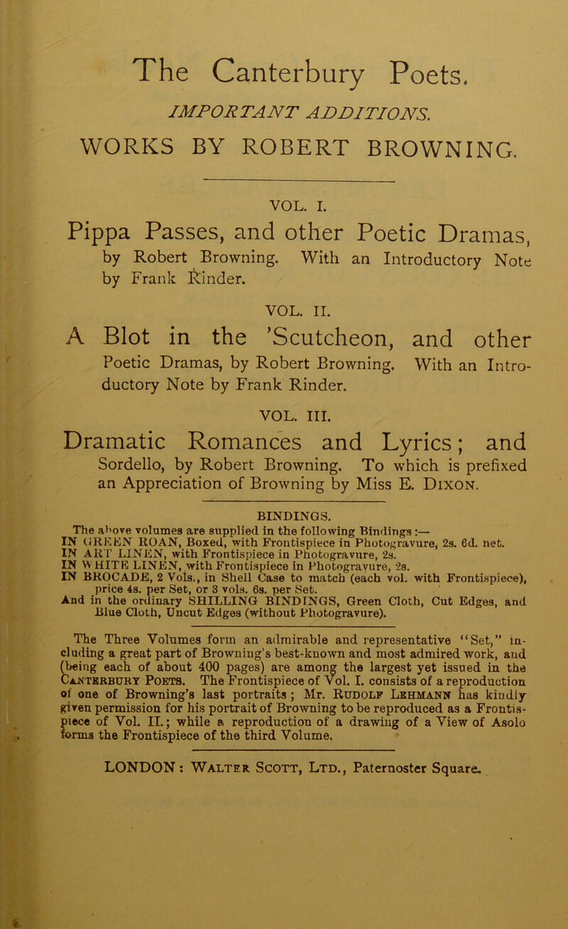 IMPORTANT ADDITIONS. WORKS BY ROBERT BROWNING. VOL. I. Pippa Passes, and other Poetic Dramas, by Robert Browning. With an Introductory Note by Frank Kinder. VOL. II. A Blot in the ’Scutcheon, and other Poetic Dramas, by Robert Browning. With an Intro- ductory Note by Frank Kinder. VOL. III. Dramatic Romances and Lyrics; and Sordello, by Robert Browning. To which is prefixed an Appreciation of Browning by Miss E. Dixon. BINDINGS. The above volumes are supplied in the following Bindings:— IN CJRKKN ROAN, Boxed, with Frontispiece in Photogravure, 2s. 6d. net. IN ART LINEN, with Frontispiece in Photogravure, 2s. IN W HITE LINEN, with Frontispiece in Photogravure, 2s. IN BROCADE, 2 Vols., in Shell Case to match (each vol. with Frontispiece), price 4s. per Set, or 3 vols. 6s. per Set. And in the ordinary SHILLING BINDINGS, Green Cloth, Cut Edges, and Blue Cloth, Uncut Edges (without Photogravure). The Three Volumes form an admirable and representative “Set,” in- cluding a great part of Browning’s best-known and most admired work, and ^eing each of about 400 pages) are among the largest yet issued in the Caj<tkbbuky Poets. The Frontispiece of Vol. I. consists of a reproduction of one of Browning’s last portraits; Mr. Rudole Lehmann has kindly given permission for his portrait of Browning to be reproduced as a Frontis- piece of Vol. II.; while a reproduction of a drawing of a View of Asolo forms the Frontispiece of the third Volume.