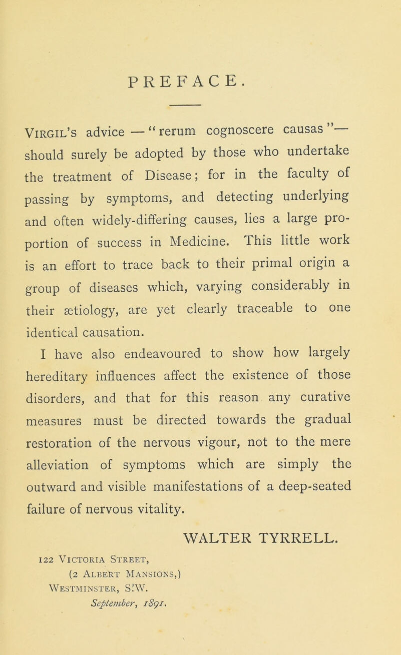 PREFACE. Virgil’s advice — “ rerum cognoscere causas should surely be adopted by those who undertake the treatment of Disease; for in the faculty of passing by symptoms, and detecting underlying and often widely-differing causes, lies a large pro- portion of success in Medicine. This little work is an effort to trace back to their primal origin a group of diseases which, varying considerably in their aetiology, are yet clearly traceable to one identical causation. I have also endeavoured to show how largely hereditary influences affect the existence of those disorders, and that for this reason any curative measures must be directed towards the gradual restoration of the nervous vigour, not to the mere alleviation of symptoms which are simply the outward and visible manifestations of a deep-seated failure of nervous vitality. WALTER TYRRELL. 122 Victoria Street, (2 Albert Mansions,) Westminster, S.’W. September, i8gi.