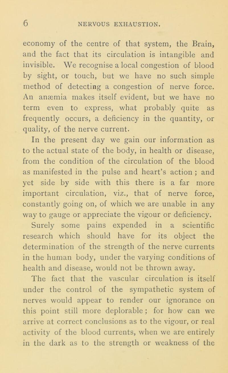 economy of the centre of that system, the Brain, and the fact that its circulation is intangible and invisible. We recognise a local congestion of blood by sight, or touch, but we have no such simple method of detecting a congestion of nerve force. An anaemia makes itself evident, but we have no term even to express, what probably quite as frequently occurs, a deficiency in the quantity, or quality, of the nerve current. In the present day we gain our information as to the actual state of the body, in health or disease, from the condition of the circulation of the blood as manifested in the pulse and heart’s action ; and yet side by side with this there is a far more important circulation, viz., that of nerve force, constantly going on, of which we are unable in any way to gauge or appreciate the vigour or deficiency. Surely some pains expended in a scientific research which should have for its object the determination of the strength of the nerve currents in the human body, under the varying conditions of health and disease, would not be thrown away. The fact that the vascular circulation is itself under the control of the sympathetic system of nerves would appear to render our ignorance on this point still more deplorable ; for how can we arrive at correct conclusions as to the vigour, or real activity of the blood currents, when we are entirely in the dark as to the strength or weakness of the