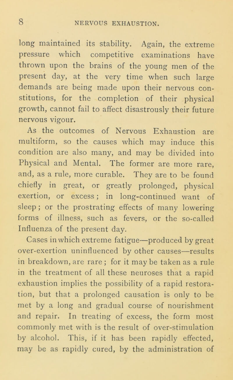 long maintained its stability. Again, the extreme pressure which competitive examinations have thrown upon the brains of the young men of the present day, at the very time when such large demands are being made upon their nervous con- stitutions, for the completion of their physical growth, cannot fail to affect disastrously their future nervous vigour. As the outcomes of Nervous Exhaustion are multiform, so the causes which may induce this condition are also many, and may be divided into Physical and Mental. The former are more rare, and, as a rule, more curable. They are to be found chiefly in great, or greatly prolonged, physical exertion, or excess; in long-continued want of sleep ; or the prostrating effects of many lowering forms of illness, such as fevers, or the so-called Influenza of the present day. Cases in which extreme fatigue—produced by great over-exertion uninfluenced by other causes—results in breakdown, are rare ; for it may be taken as a rule in the treatment of all these neuroses that a rapid exhaustion implies the possibility of a rapid restora- tion, but that a prolonged causation is only to be met by a long and gradual course of nourishment and repair. In treating of excess, the form most commonly met with is the result of over-stimulation by alcohol. This, if it has been rapidly effected, may be as rapidly cured, by the administration of