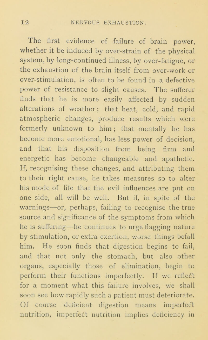 The first evidence of failure of brain power, whether it be induced by over-strain of the physical system, by long-continued illness, by over-fatigue, or the exhaustion of the brain itself from over-work or over-stimulation, is often to be found in a defective power of resistance to slight causes. The sufferer finds that he is more easily affected by sudden alterations of weather; that heat, cold, and rapid atmospheric changes, produce results which were formerly unknown to him; that mentally he has become more emotional, has less power of decision, and that his disposition from being firm and energetic has become changeable and apathetic. If, recognising these changes, and attributing them to their right cause, he takes measures so to alter his mode of life that the evil influences are put on one side, all will be well. But if, in spite of the warnings—or, perhaps, failing to recognise the true source and significance of the symptoms from which he is suffering—he continues to urge flagging nature by stimulation, or extra exertion, worse things befall him. He soon finds that digestion begins to fail, and that not only the stomach, but also other organs, especially those of elimination, begin to perform their functions imperfectly. If we reflect for a moment what this failure involves, we shall soon see how rapidly such a patient must deteriorate. Of course deficient digestion means imperfedt nutrition, imperfect nutrition implies deficiency in