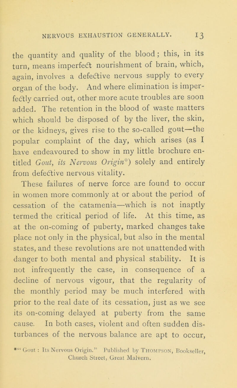 the quantity and quality of the blood ; this, in its turn, means imperfeft nourishment of brain, which, again, involves a defective nervous supply to every organ of the body. And where elimination is imper- fectly carried out, other more acute troubles are soon added. The retention in the blood of waste matters which should be disposed of by the liver, the skin, or the kidneys, gives rise to the so-called gout—the popular complaint of the day, which arises (as I have endeavoured to show in my little brochure en- titled Gout, its Nervous Origin*) solely and entirely from defective nervous vitality. These failures of nerve force are found to occur in women more commonly at or about the period of cessation of the catamenia—which is not inaptly termed the critical period of life. At this time, as at the on-coming of puberty, marked changes take place not only in the physical, but also in the mental states, and these revolutions are not unattended with danger to both mental and physical stability. It is not infrequently the case, in consequence of a decline of nervous vigour, that the regularity of the monthly period may be much interfered with prior to the real date of its cessation, just as we see its on-coming delayed at puberty from the same cause. In both cases, violent and often sudden dis- turbances of the nervous balance are apt to occur, *“ Gout : Its Nervous Origin.” Published by Thompson, Bookseller Church Street, Great Malvern.