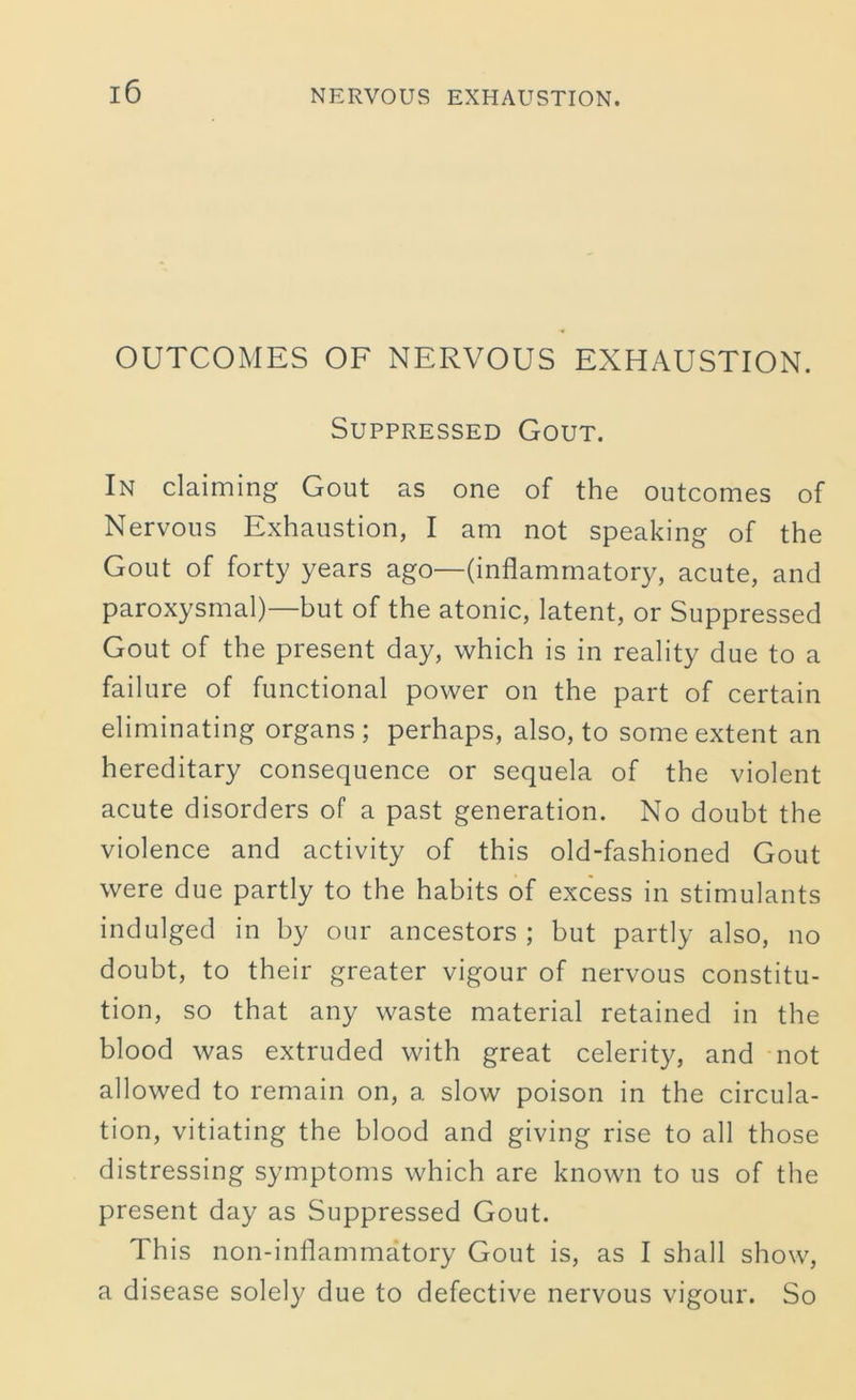 OUTCOMES OF NERVOUS EXHAUSTION. Suppressed Gout. In claiming Gout as one of the outcomes of Nervous Exhaustion, I am not speaking of the Gout of forty years ago—(inflammatory, acute, and paroxysmal)—but of the atonic, latent, or Suppressed Gout of the present day, which is in reality due to a failure of functional power on the part of certain eliminating organs ; perhaps, also, to some extent an hereditary consequence or sequela of the violent acute disorders of a past generation. No doubt the violence and activity of this old-fashioned Gout were due partly to the habits of excess in stimulants indulged in by our ancestors ; but partly also, no doubt, to their greater vigour of nervous constitu- tion, so that any waste material retained in the blood was extruded with great celerity, and not allowed to remain on, a slow poison in the circula- tion, vitiating the blood and giving rise to all those distressing symptoms which are known to us of the present day as Suppressed Gout. This non-inflammatory Gout is, as I shall show, a disease solely due to defective nervous vigour. So