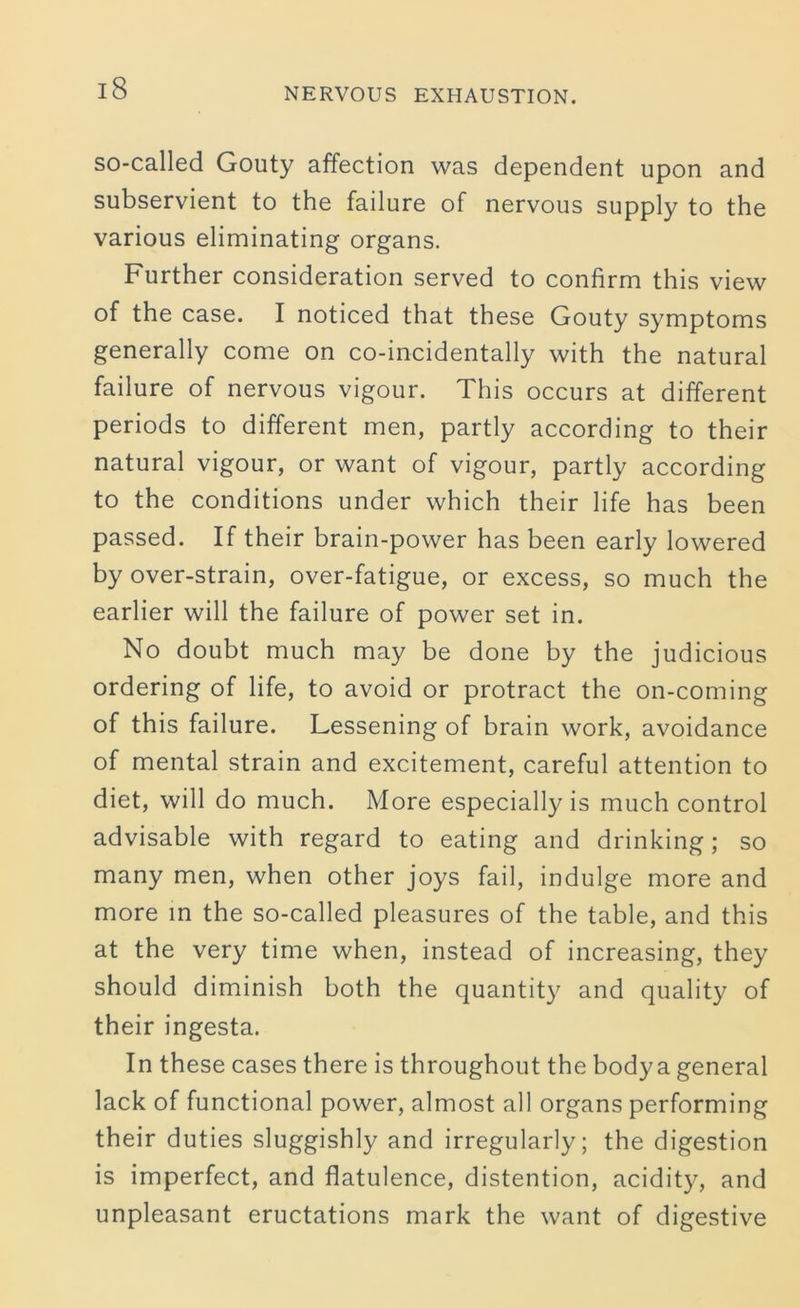 so-called Gouty affection was dependent upon and subservient to the failure of nervous supply to the various eliminating organs. Further consideration served to confirm this view of the case. I noticed that these Gouty symptoms generally come on co-incidentally with the natural failure of nervous vigour. This occurs at different periods to different men, partly according to their natural vigour, or want of vigour, partly according to the conditions under which their life has been passed. If their brain-power has been early lowered by over-strain, over-fatigue, or excess, so much the earlier will the failure of power set in. No doubt much may be done by the judicious ordering of life, to avoid or protract the on-coming of this failure. Lessening of brain work, avoidance of mental strain and excitement, careful attention to diet, will do much. More especially is much control advisable with regard to eating and drinking; so many men, when other joys fail, indulge more and more in the so-called pleasures of the table, and this at the very time when, instead of increasing, they should diminish both the quantity and quality of their ingesta. In these cases there is throughout the body a general lack of functional power, almost all organs performing their duties sluggishly and irregularly; the digestion is imperfect, and flatulence, distention, acidity, and unpleasant eructations mark the want of digestive