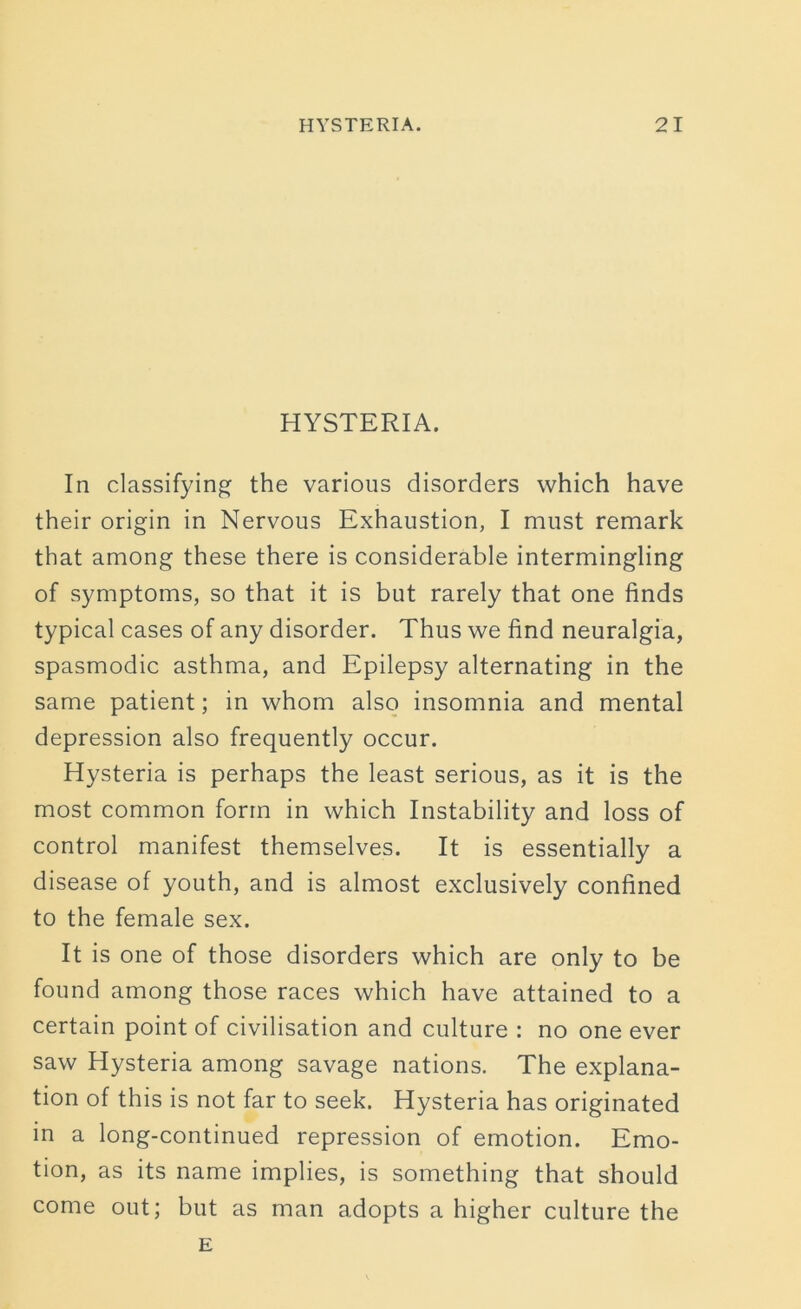 HYSTERIA. In classifying the various disorders which have their origin in Nervous Exhaustion, I must remark that among these there is considerable intermingling of symptoms, so that it is but rarely that one finds typical cases of any disorder. Thus we find neuralgia, spasmodic asthma, and Epilepsy alternating in the same patient; in whom also insomnia and mental depression also frequently occur. Hysteria is perhaps the least serious, as it is the most common form in which Instability and loss of control manifest themselves. It is essentially a disease of youth, and is almost exclusively confined to the female sex. It is one of those disorders which are only to be found among those races which have attained to a certain point of civilisation and culture : no one ever saw Hysteria among savage nations. The explana- tion of this is not far to seek. Hysteria has originated in a long-continued repression of emotion. Emo- tion, as its name implies, is something that should come out; but as man adopts a higher culture the E