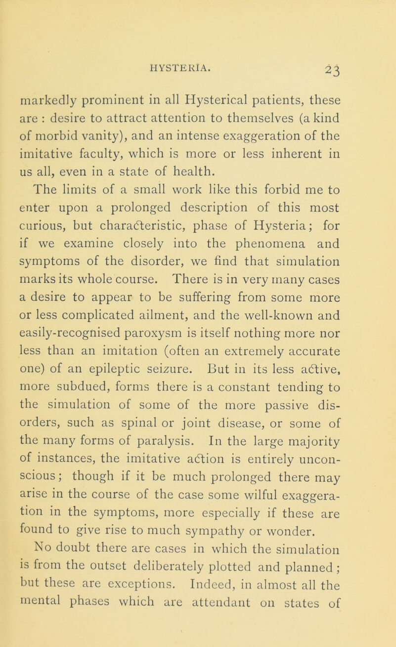 markedly prominent in all Hysterical patients, these are : desire to attract attention to themselves (a kind of morbid vanity), and an intense exaggeration of the imitative faculty, which is more or less inherent in us all, even in a state of health. The limits of a small work like this forbid me to enter upon a prolonged description of this most curious, but characteristic, phase of Hysteria; for if we examine closely into the phenomena and symptoms of the disorder, we find that simulation marks its whole course. There is in very many cases a desire to appear to be suffering from some more or less complicated ailment, and the well-known and easily-recognised paroxysm is itself nothing more nor less than an imitation (often an extremely accurate one) of an epileptic seizure. But in its less aCtive, more subdued, forms there is a constant tending to the simulation of some of the more passive dis- orders, such as spinal or joint disease, or some of the many forms of paralysis. In the large majority of instances, the imitative aCtion is entirely uncon- scious ; though if it be much prolonged there may arise in the course of the case some wilful exaggera- tion in the symptoms, more especially if these are found to give rise to much sympathy or wonder. No doubt there are cases in which the simulation is from the outset deliberately plotted and planned ; but these are exceptions. Indeed, in almost all the mental phases which are attendant 011 states of