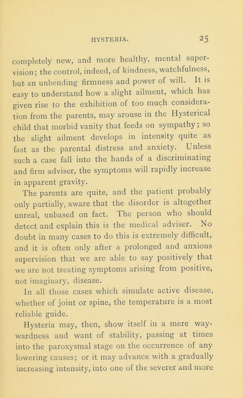 completely new, and more healthy, mental super- vision; the control, indeed, of kindness, watchfulness, but an unbending firmness and power of will. It is easy to understand how a slight ailment, which has given rise to the exhibition of too much considera- tion from the parents, may arouse in the Hysterical child that morbid vanity that feeds on sympathy; so the ' slight ailment develops in intensity quite as fast as the parental distress and anxiety. Unless such a case fall into the hands of a discriminating and firm adviser, the symptoms will rapidly inciease in apparent gravity. The parents are quite, and the patient probably only partially, aware that the disorder is altogether unreal, unbased on fact. The person who should detect and explain this is the medical adviser. No doubt in many cases to do this is extremely difficult, and it is often only after a prolonged and anxious supervision that we are able to say positively that we are not treating symptoms arising from positive, not imaginary, disease. In all those cases which simulate active disease, whether of joint or spine, the temperature is a most reliable guide. Hysteria may, then, show itself in a mere way- wardness and want of stability, passing at times into the paroxysmal stage on the occurrence of any lowering causes; or it may advance with a gradually increasing intensity, into one of the severer and more