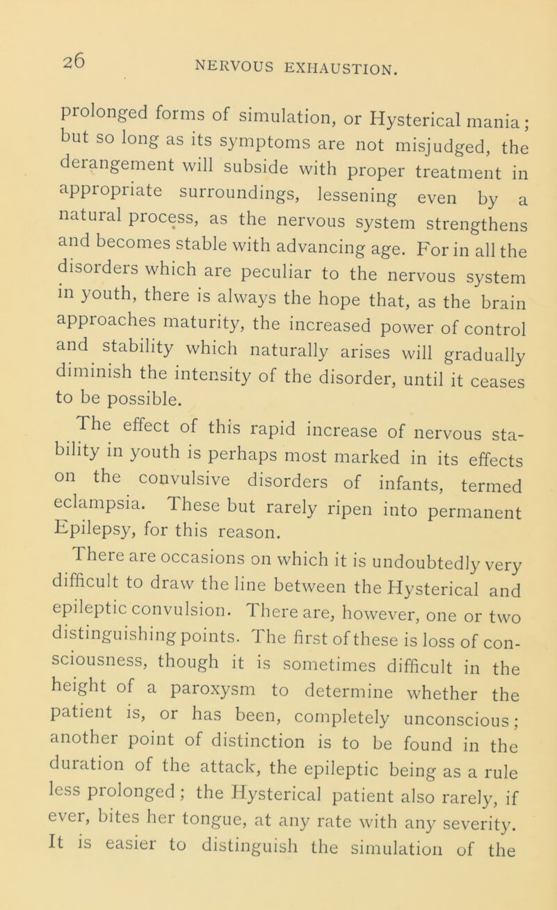 prolonged forms of simulation, or Hysterical mania; but so long as its symptoms are not misjudged, the deiangement will subside with proper treatment in appropriate surroundings, lessening even by a natural process, as the nervous system strengthens and becomes stable with advancing age. For in all the disorders which are peculiar to the nervous system m youth, there is always the hope that, as the brain approaches maturity, the increased power of control and stability which naturally arises will gradually diminish the intensity of the disorder, until it ceases to be possible. The effect of this rapid increase of nervous sta- bility in youth is perhaps most marked in its effects on the. convulsive disorders of infants, termed eclampsia. 1 hese but rarely ripen into permanent Epilepsy, for this reason. There are occasions on which it is undoubtedly very difficult to draw the line between the Hysterical and epileptic convulsion. There are, however, one or two distinguishing points. The first of these is loss of con- sciousness, though it is sometimes difficult in the height of a paroxysm to determine whether the patient is, or has been, completely unconscious; another point of distinction is to be found in the duration of the attack, the epileptic being as a rule less prolonged ; the Hysterical patient also rarely, if ever, bites her tongue, at any rate with any severity. It is easier to distinguish the simulation of the