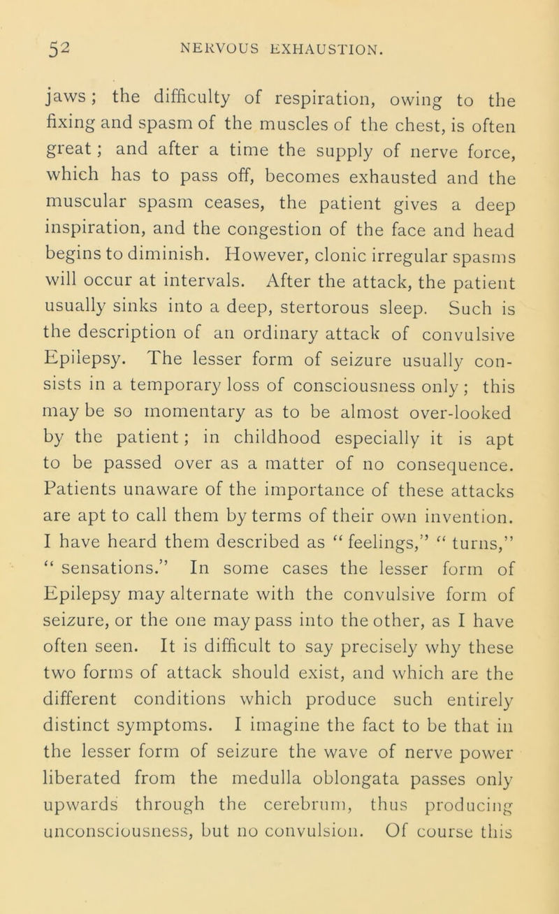 jaws; the difficulty of respiration, owing to the fixing and spasm of the muscles of the chest, is often great; and after a time the supply of nerve force, which has to pass off, becomes exhausted and the muscular spasm ceases, the patient gives a deep inspiration, and the congestion of the face and head begins to diminish. However, clonic irregular spasms will occur at intervals. After the attack, the patient usually sinks into a deep, stertorous sleep. Such is the description of an ordinary attack of convulsive Epilepsy. The lesser form of seizure usually con- sists in a temporary loss of consciousness only ; this may be so momentary as to be almost over-looked by the patient; in childhood especially it is apt to be passed over as a matter of no consequence. Patients unaware of the importance of these attacks are apt to call them by terms of their own invention. I have heard them described as “ feelings,” “ turns,” “ sensations.” In some cases the lesser form of Epilepsy may alternate with the convulsive form of seizure, or the one may pass into the other, as I have often seen. It is difficult to say precisely why these two forms of attack should exist, and which are the different conditions which produce such entirely distinct symptoms. I imagine the fact to be that in the lesser form of seizure the wave of nerve power liberated from the medulla oblongata passes only upwards through the cerebrum, thus producing unconsciousness, but no convulsion. Of course this