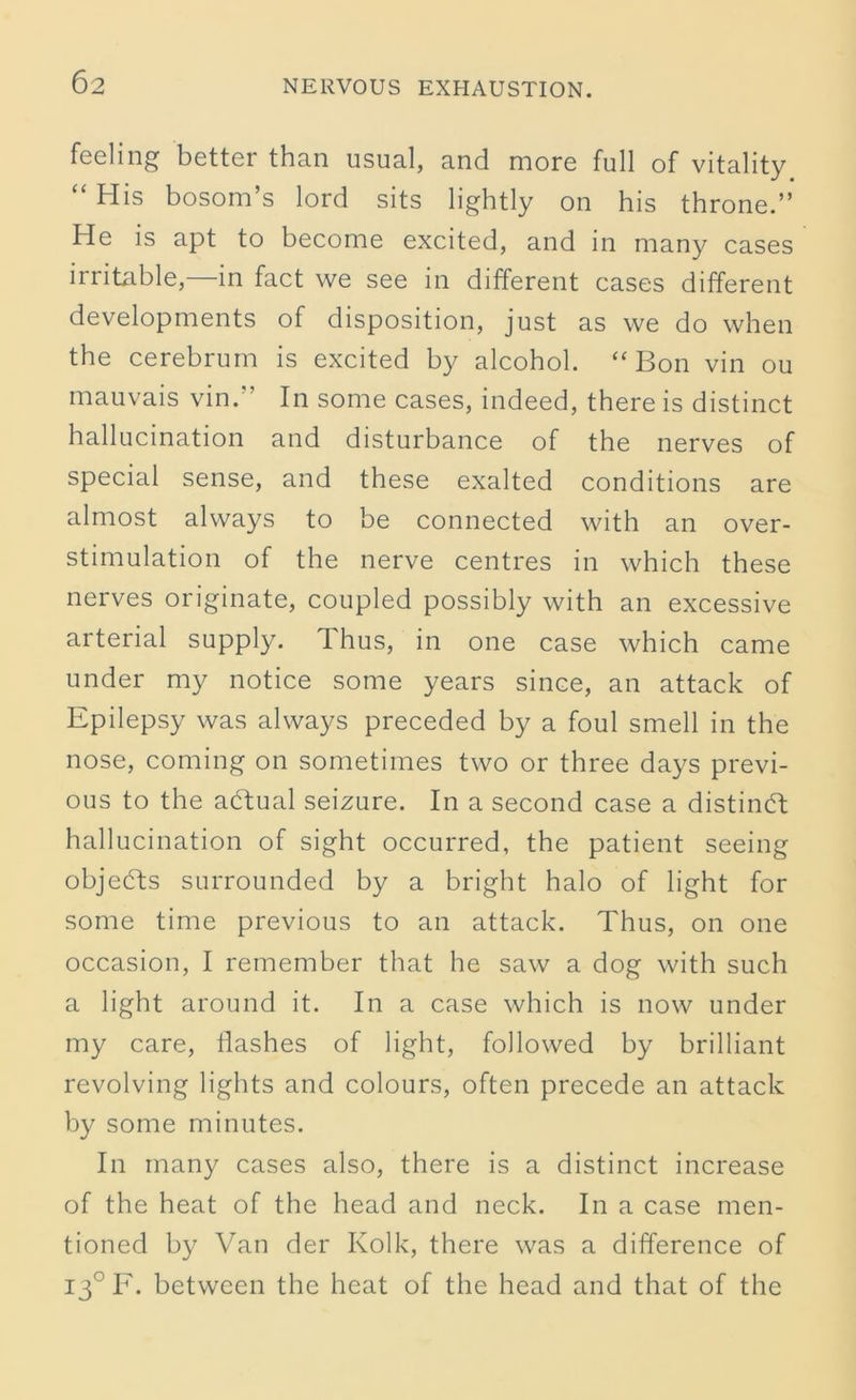 6 2 feeling better than usual, and more full of vitality “ His bosom’s lord sits lightly on his throne.” He is apt to become excited, and in many cases irritable, in fact we see in different cases different developments of disposition, just as we do when the cerebrum is excited by alcohol. “Bon vin ou mauvais vin.” In some cases, indeed, there is distinct hallucination and disturbance of the nerves of special sense, and these exalted conditions are almost always to be connected with an over- stimulation of the nerve centres in which these nerves originate, coupled possibly with an excessive arterial supply. Thus, in one case which came under my notice some years since, an attack of Epilepsy was always preceded by a foul smell in the nose, coming on sometimes two or three days previ- ous to the adtual seizure. In a second case a distinct hallucination of sight occurred, the patient seeing objects surrounded by a bright halo of light for some time previous to an attack. Thus, on one occasion, I remember that he saw a dog with such a light around it. In a case which is now under my care, Hashes of light, followed by brilliant revolving lights and colours, often precede an attack by some minutes. In many cases also, there is a distinct increase of the heat of the head and neck. In a case men- tioned by Van der Kolk, there was a difference of 130 F. between the heat of the head and that of the