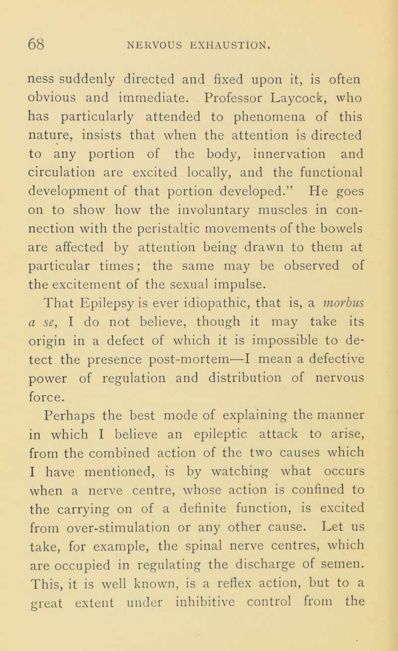 ness suddenly directed and fixed upon it, is often obvious and immediate. Professor Laycock, who has particularly attended to phenomena of this nature, insists that when the attention is directed to any portion of the body, innervation and circulation are excited locally, and the functional development of that portion developed.” He goes on to show how the involuntary muscles in con- nection with the peristaltic movements of the bowels are affected by attention being drawn to them at particular times; the same may be observed of the excitement of the sexual impulse. That Epilepsy is ever idiopathic, that is, a morbus a se, I do not believe, though it may take its origin in a defect of which it is impossible to de- tect the presence post-mortem—I mean a defective power of regulation and distribution of nervous force. Perhaps the best mode of explaining the manner in which I believe an epileptic attack to arise, from the combined action of the two causes which I have mentioned, is by watching what occurs when a nerve centre, whose action is confined to the carrying on of a definite function, is excited from over-stimulation or any other cause. Let us take, for example, the spinal nerve centres, which are occupied in regulating the discharge of semen. This, it is well known, is a reflex action, but to a great extent under in hibitive control from the