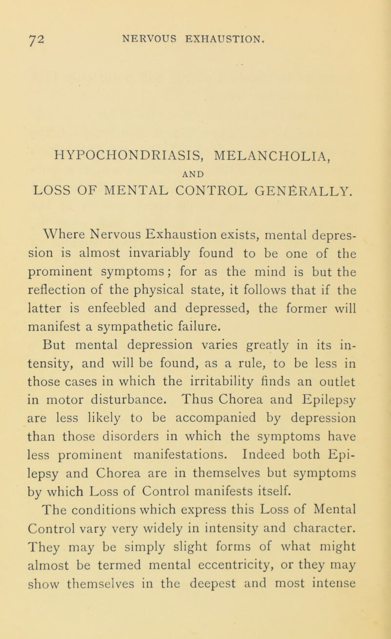 HYPOCHONDRIASIS, MELANCHOLIA, AND LOSS OF MENTAL CONTROL GENERALLY. Where Nervous Exhaustion exists, mental depres- sion is almost invariably found to be one of the prominent symptoms; for as the mind is but the reflection of the physical state, it follows that if the latter is enfeebled and depressed, the former will manifest a sympathetic failure. But mental depression varies greatly in its in- tensity, and will be found, as a rule, to be less in those cases in which the irritability finds an outlet in motor disturbance. Thus Chorea and Epilepsy are less likely to be accompanied by depression than those disorders in which the symptoms have less prominent manifestations. Indeed both Epi- lepsy and Chorea are in themselves but symptoms by which Loss of Control manifests itself. The conditions which express this Loss of Mental Control vary very widely in intensity and character. They may be simply slight forms of what might almost be termed mental eccentricity, or they may show themselves in the deepest and most intense