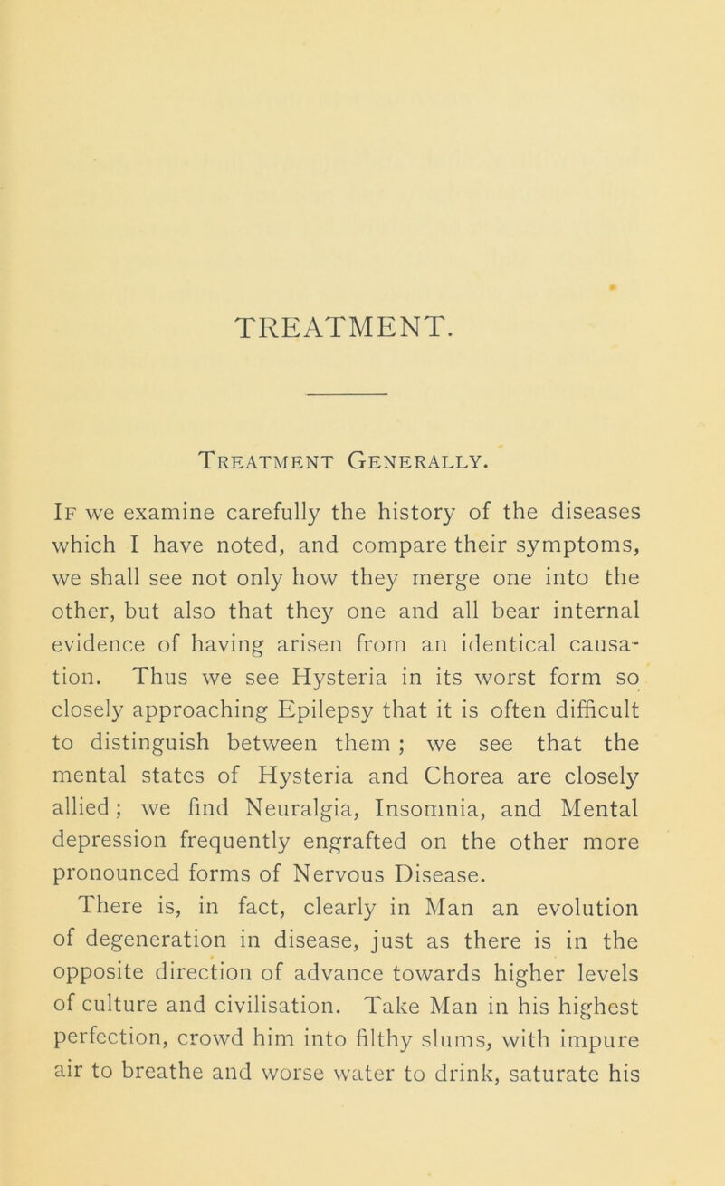 TREATMENT. Treatment Generally. If we examine carefully the history of the diseases which I have noted, and compare their symptoms, we shall see not only how they merge one into the other, but also that they one and all bear internal evidence of having arisen from an identical causa- tion. Thus we see Hysteria in its worst form so closely approaching Epilepsy that it is often difficult to distinguish between them ; we see that the mental states of Hysteria and Chorea are closely allied; we find Neuralgia, Insomnia, and Mental depression frequently engrafted on the other more pronounced forms of Nervous Disease. There is, in fact, clearly in Man an evolution of degeneration in disease, just as there is in the t opposite direction of advance towards higher levels of culture and civilisation. Take Man in his highest perfection, crowd him into filthy slums, with impure air to breathe and worse water to drink, saturate his