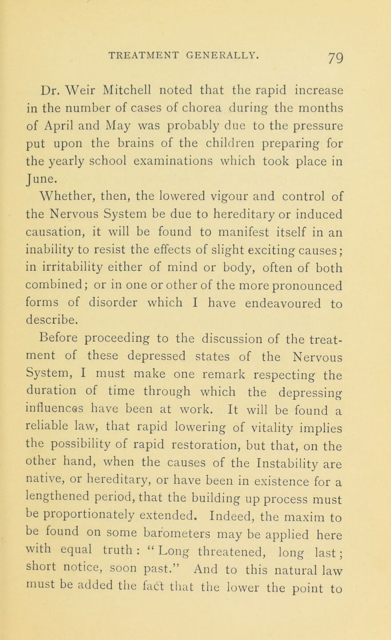 Dr. Weir Mitchell noted that the rapid increase in the number of cases of chorea during the months of April and May was probably due to the pressure put upon the brains of the children preparing for the yearly school examinations which took place in June. Whether, then, the lowered vigour and control of the Nervous System be due to hereditary or induced causation, it will be found to manifest itself in an inability to resist the effects of slight exciting causes; in irritability either of mind or body, often of both combined; or in one or other of the more pronounced forms of disorder which I have endeavoured to describe. Before proceeding to the discussion of the treat- ment of these depressed states of the Nervous System, I must make one remark respecting the duration of time through which the depressing influences have been at work. It will be found a reliable law, that rapid lowering of vitality implies the possibility of rapid restoration, but that, on the other hand, when the causes of the Instability are native, or hereditary, or have been in existence for a lengthened period, that the building up process must be proportionately extended. Indeed, the maxim to be found on some barometers may be applied here with equal truth : “ Long threatened, long last; shoit notice, soon past.” And to this natural law must be added the fatft that the lower the point to