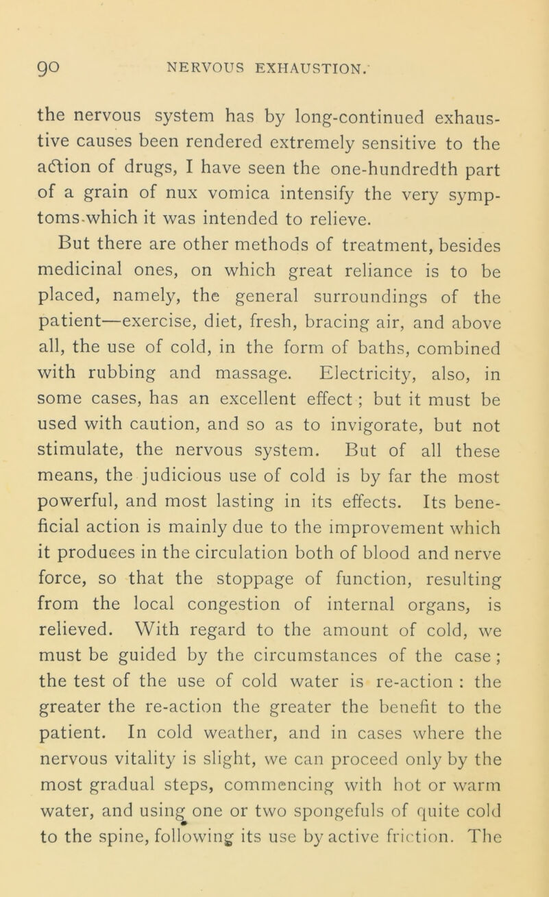 the nervous system has by long-continued exhaus- tive causes been rendered extremely sensitive to the aftion of drugs, I have seen the one-hundredth part of a grain of nux vomica intensify the very symp- toms.which it was intended to relieve. But there are other methods of treatment, besides medicinal ones, on which great reliance is to be placed, namely, the general surroundings of the patient—exercise, diet, fresh, bracing air, and above all, the use of cold, in the form of baths, combined with rubbing and massage. Electricity, also, in some cases, has an excellent effect ; but it must be used with caution, and so as to invigorate, but not stimulate, the nervous system. But of all these means, the judicious use of cold is by far the most powerful, and most lasting in its effects. Its bene- ficial action is mainly due to the improvement which it produces in the circulation both of blood and nerve force, so that the stoppage of function, resulting from the local congestion of internal organs, is relieved. With regard to the amount of cold, we must be guided by the circumstances of the case ; the test of the use of cold water is re-action : the greater the re-action the greater the benefit to the patient. In cold weather, and in cases where the nervous vitality is slight, we can proceed only by the most gradual steps, commencing with hot or warm water, and using one or two spongefuls of quite cold to the spine, following its use by active friction. The