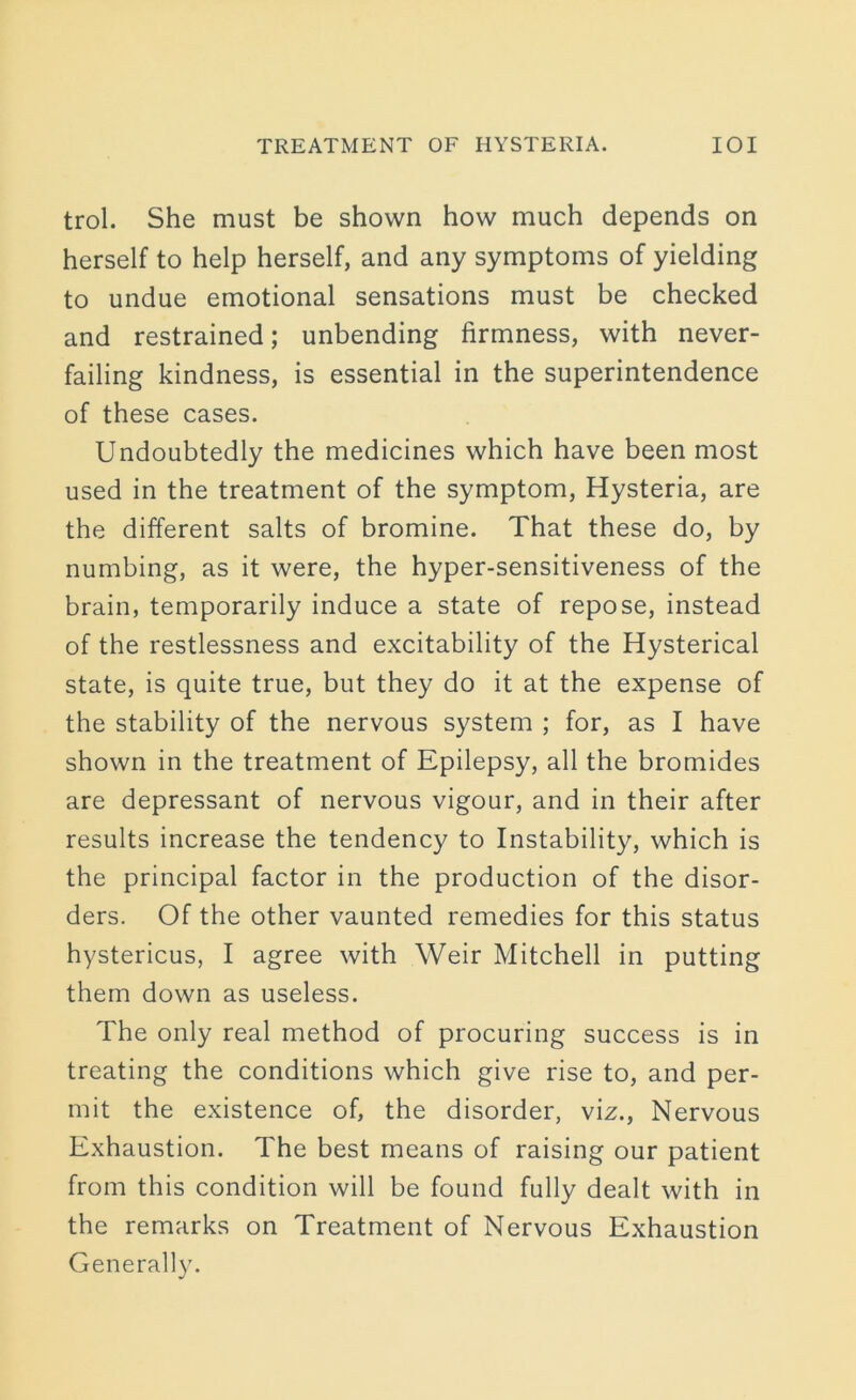 trol. She must be shown how much depends on herself to help herself, and any symptoms of yielding to undue emotional sensations must be checked and restrained; unbending firmness, with never- failing kindness, is essential in the superintendence of these cases. Undoubtedly the medicines which have been most used in the treatment of the symptom, Hysteria, are the different salts of bromine. That these do, by numbing, as it were, the hyper-sensitiveness of the brain, temporarily induce a state of repose, instead of the restlessness and excitability of the Hysterical state, is quite true, but they do it at the expense of the stability of the nervous system ; for, as I have shown in the treatment of Epilepsy, all the bromides are depressant of nervous vigour, and in their after results increase the tendency to Instability, which is the principal factor in the production of the disor- ders. Of the other vaunted remedies for this status hystericus, I agree with Weir Mitchell in putting them down as useless. The only real method of procuring success is in treating the conditions which give rise to, and per- mit the existence of, the disorder, viz., Nervous Exhaustion. The best means of raising our patient from this condition will be found fully dealt with in the remarks on Treatment of Nervous Exhaustion Generally.