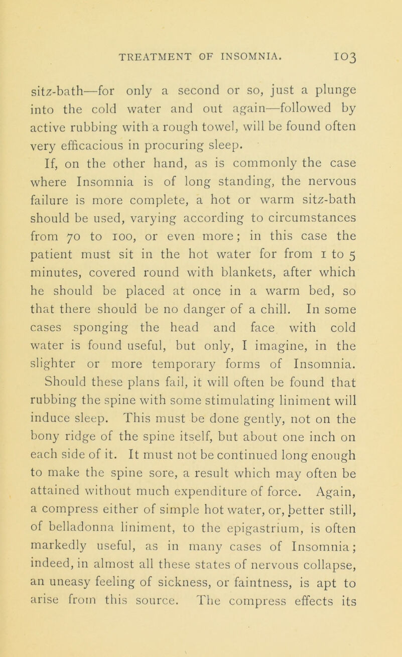 sitz-bath—for only a second or so, just a plunge into the cold water and out again—followed by active rubbing with a rough towel, will be found often very efficacious in procuring sleep. If, on the other hand, as is commonly the case where Insomnia is of long standing, the nervous failure is more complete, a hot or warm sitz-bath should be used, varying according to circumstances from 70 to 100, or even more; in this case the patient must sit in the hot water for from 1 to 5 minutes, covered round with blankets, after which he should be placed at once in a warm bed, so that there should be no danger of a chill. In some cases sponging the head and face with cold water is found useful, but only, I imagine, in the slighter or more temporary forms of Insomnia. Should these plans fail, it will often be found that rubbing the spine with some stimulating liniment will induce sleep. This must be done gently, not on the bony ridge of the spine itself, but about one inch on each side of it. It must not be continued long enough to make the spine sore, a result which may often be attained without much expenditure of force. Again, a compress either of simple hot water, or, better still, of belladonna liniment, to the epigastrium, is often markedly useful, as in many cases of Insomnia; indeed, in almost all these states of nervous collapse, an uneasy feeling of sickness, or faintness, is apt to arise from this source. The compress effects its