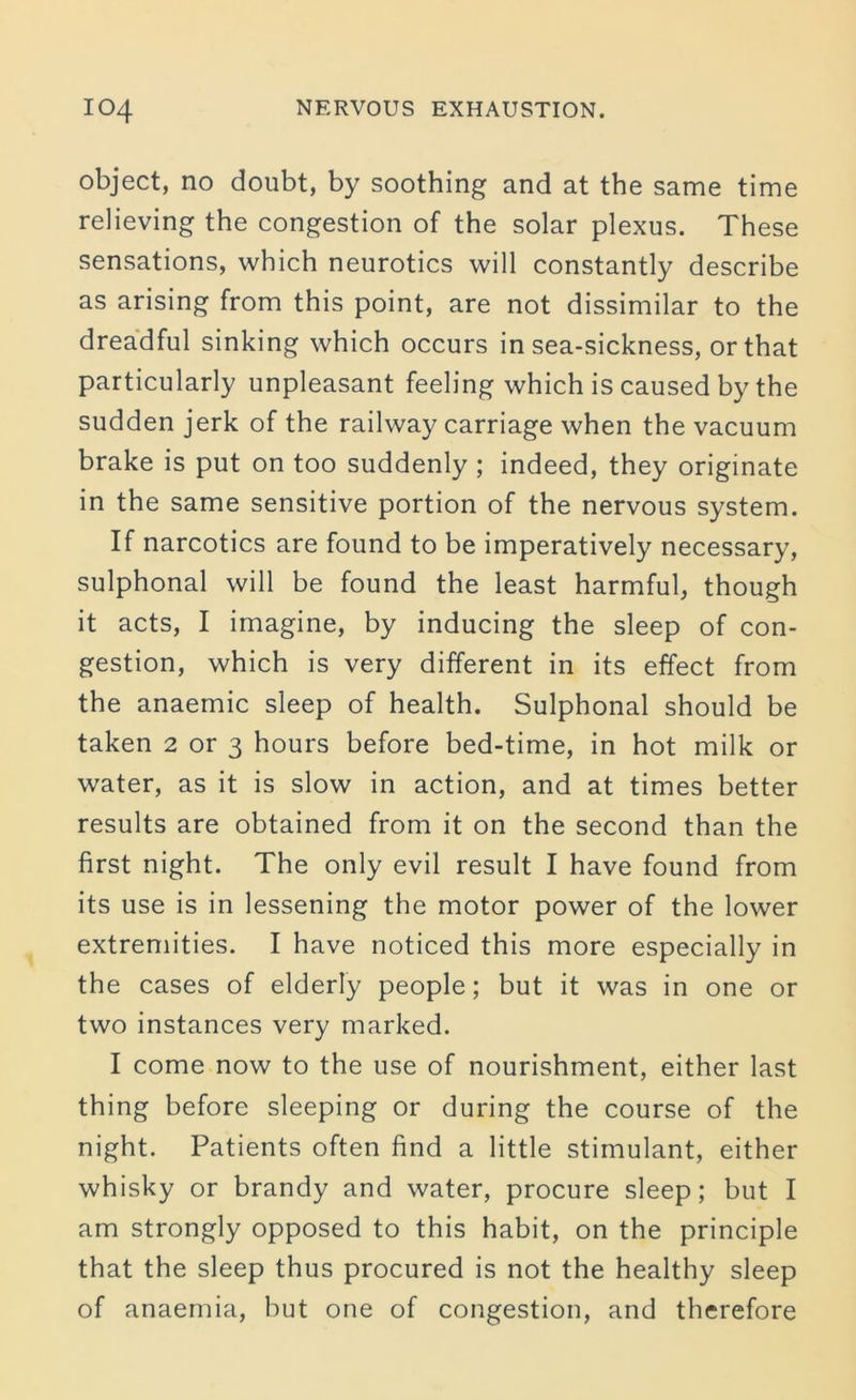 object, no doubt, by soothing and at the same time relieving the congestion of the solar plexus. These sensations, which neurotics will constantly describe as arising from this point, are not dissimilar to the dreadful sinking which occurs in sea-sickness, or that particularly unpleasant feeling which is caused by the sudden jerk of the railway carriage when the vacuum brake is put on too suddenly ; indeed, they originate in the same sensitive portion of the nervous system. If narcotics are found to be imperatively necessary, sulphonal will be found the least harmful, though it acts, I imagine, by inducing the sleep of con- gestion, which is very different in its effect from the anaemic sleep of health. Sulphonal should be taken 2 or 3 hours before bed-time, in hot milk or water, as it is slow in action, and at times better results are obtained from it on the second than the first night. The only evil result I have found from its use is in lessening the motor power of the lower extremities. I have noticed this more especially in the cases of elderly people; but it was in one or two instances very marked. I come now to the use of nourishment, either last thing before sleeping or during the course of the night. Patients often find a little stimulant, either whisky or brandy and water, procure sleep; but I am strongly opposed to this habit, on the principle that the sleep thus procured is not the healthy sleep of anaemia, but one of congestion, and therefore