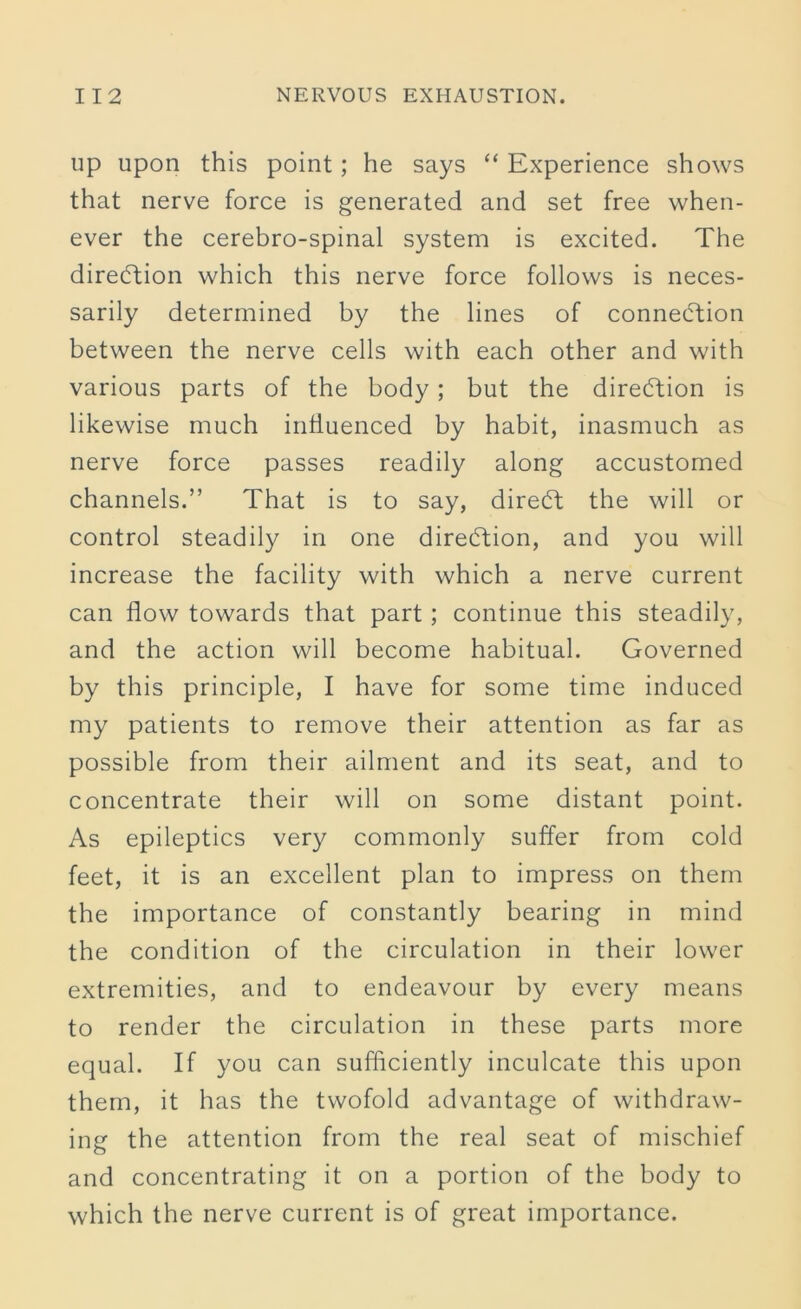 up upon this point; he says “ Experience shows that nerve force is generated and set free when- ever the cerebro-spinal system is excited. The direction which this nerve force follows is neces- sarily determined by the lines of connection between the nerve cells with each other and with various parts of the body; but the direction is likewise much influenced by habit, inasmuch as nerve force passes readily along accustomed channels.” That is to say, diredt the will or control steadily in one direction, and you will increase the facility with which a nerve current can flow towards that part; continue this steadily, and the action will become habitual. Governed by this principle, I have for some time induced my patients to remove their attention as far as possible from their ailment and its seat, and to concentrate their will on some distant point. As epileptics very commonly suffer from cold feet, it is an excellent plan to impress on them the importance of constantly bearing in mind the condition of the circulation in their lower extremities, and to endeavour by every means to render the circulation in these parts more equal. If you can sufficiently inculcate this upon them, it has the twofold advantage of withdraw- ing the attention from the real seat of mischief and concentrating it on a portion of the body to which the nerve current is of great importance.