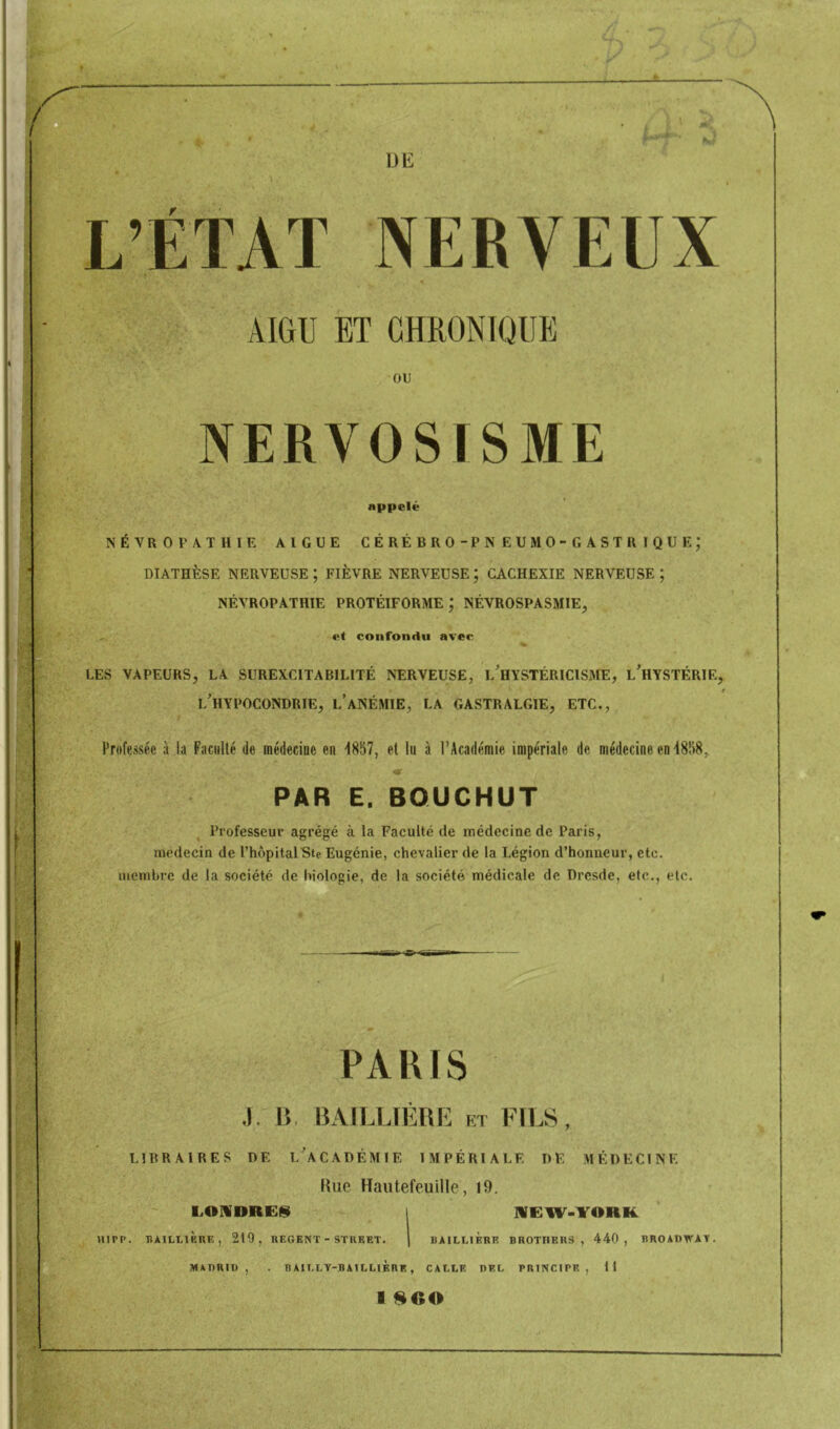L’ETAT NERVEUX ♦ AIGU ET CHRONIQUE ou NERVOSISME appelé NÉVROEA.THIE AIGUE CÉRÉBRO-PNEUMO-GASTRIQUE; DIATHÈSE NERVEUSE ; FIÈVRE NERVEUSE ; CACHEXIE NERVEUSE ; NÉVROPATHIE PROTÉIFORME ; NÉVROSPASMIE, et confondu avec LES VAPEURS, LA SUREXCITABILITÉ NERVEUSE, l'hYSTÉRICISME, l’hYSTÉRIE, f i/HYPOCONDRIE, l’anémie, la gastralgie, ETC., Professée à la Faculté de médecine en “1857, et lu à l’Académie impériale de médecine en 4858, «r PAR E. BQUCHUT Professeur agrégé à la Faculté de médecine de Paris, médecin de l’hôpitalSte Eugénie, chevalier de la Légion d’honneur, etc. membre de la société de biologie, de la société médicale de Dresde, etc,, etc. PAKIS .). 15, I5AILLIÉRE et FI1.S, LIBRAIRES DE L^CADÉMIE IMPÉRIALE DÉ MÉDECINE Hue Hautefeuille, 19. LOMDREfîl I MEW-YORK HIPP. BAILIIF.RE, 219, REGENT - STREET. | BAILLIERE BROTHERS, 440, BROADWAY. MADRID, . BAILLY-BAILLIÈRE, CALLE DEL PRINCIPE, tl I