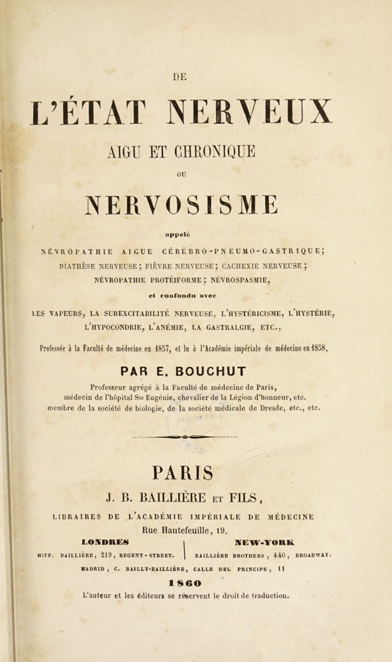 DE L’ÉTAT NERVEUX AIGU ET CHRONIQUE OU NERVOSISME appelé NÉVROPATHIE AIGUE CE RÉ BRO-PIS EU MO-GASTRIQUE; DIATHÈSE NERVEUSE; FIÈVRE NERVEUSE; CACHEXIE NERVEUSE; NÉVROPATHIE PROTÉIFORME; NÉVROSPASMIE, et coafondu avec LES VAPEURS, LA SUREXCITABILITÉ NERVEUSE, L^HYSTÉRICISME, l’hYSTÉRIE, l’hypocondrie, l’anémie, la gastralgie, etc.. Professée à la Facollé de médecine en d857, et lu à l’Académie impériale de médecine en 1858, PAR E. BOUCHUT Professeur agrégé à la Faculté de médecine de Paris, médecin de l’hôpital Ste Eugénie, chevalier de la Légion d’honneur, etc. membre de la société de biologie, de la société médicale de Dresde, etc., etc. PARIS J. B. BAILLIÈRE et FILS, LIBRAIRES DE l’aCADÉMIE IMPÉRIALE DE MÉDECINE Rue Hautefeuille, 19. LOUDRES I l¥EW-YORK HirP. BAILLIÈRE, 219, REGENT - STREET. | BAILLIERE BROTHERS, 440, BROADWAY. MADRID, C. BAILLT-BAILLIÈRB, CALLB DEL PRINCIPE, 11 1800 L’auteur et les éditeurs se réservent le droit de traduction.