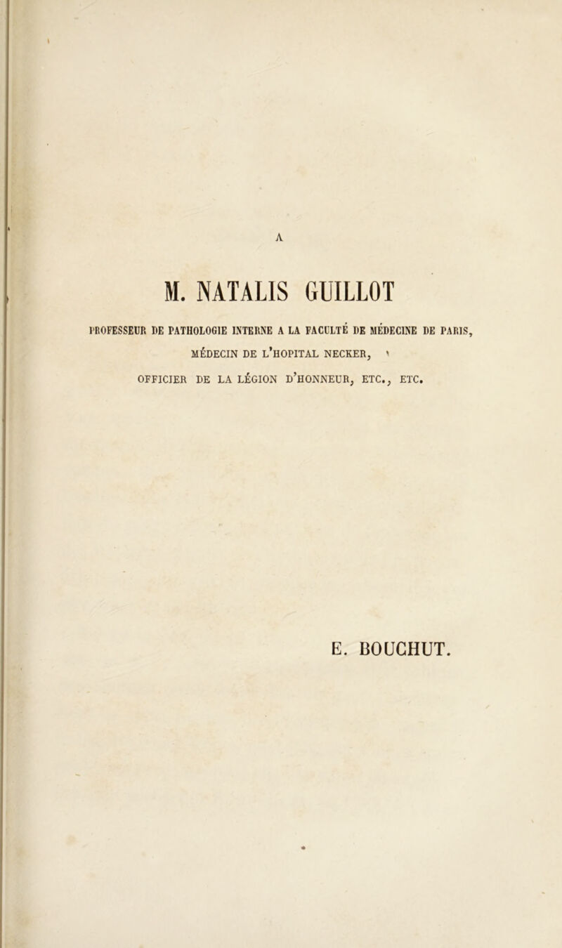 s A M. NATALIS GUILLOT l'ROFESSEUR DE PATHOLOGIE LMERNE A LA FACULTE DE MÉDECINE DE PARIS, MÉDECIN DE l’hOPITAL NECKER, ' OFFICIER DE LA LÉGION d’hONNEUR, ETC., ETC. E. BOUGHUT