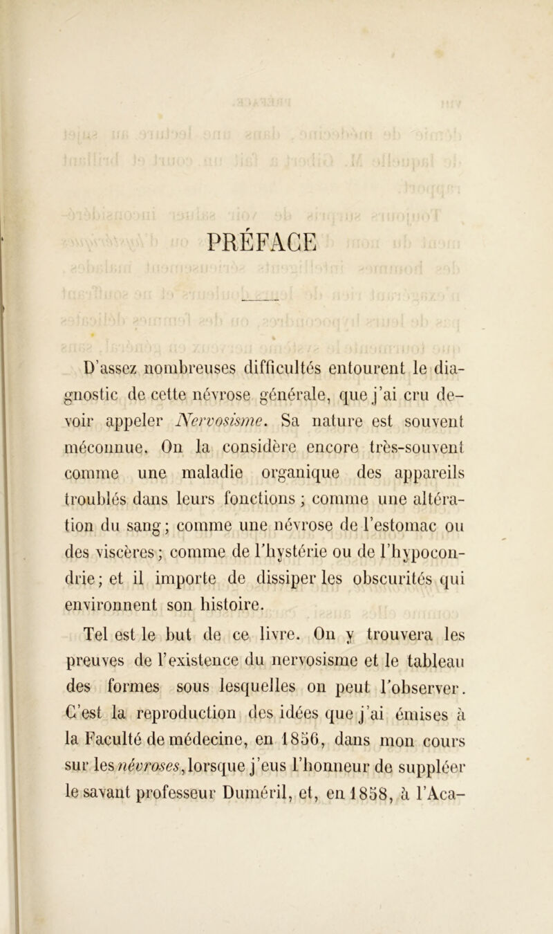 PRÉFACE D’assez nombreuses difficultés entourent le dia- gnostic de cette névrose générale, que j’ai cru de- voir appeler Nervosisme. Sa nature est souvent méconnue. On la considère encore très-souvent comme une maladie organique des appareils troublés dans leurs fonctions ; comme une altéra- tion du sang ; comme une névrose de l’estomac ou des viscères ; comme de Thystérie ou de riiypocon- drie; et il importe de dissiper les obscurités qui environnent son histoire. Tel est le but de ce livre. On y trouvera les preuves de l’existence du nervosisme et le tableau des formes sous lesquelles on peut Tobserver. C’est la reproduction des idées que j’ai émises à la Faculté de médecine, en 1856, dans mon cours sur leslorsque j’eus rhoniieur de suppléer le savant professeur Duméril, et, en 1858, h l’Aca-