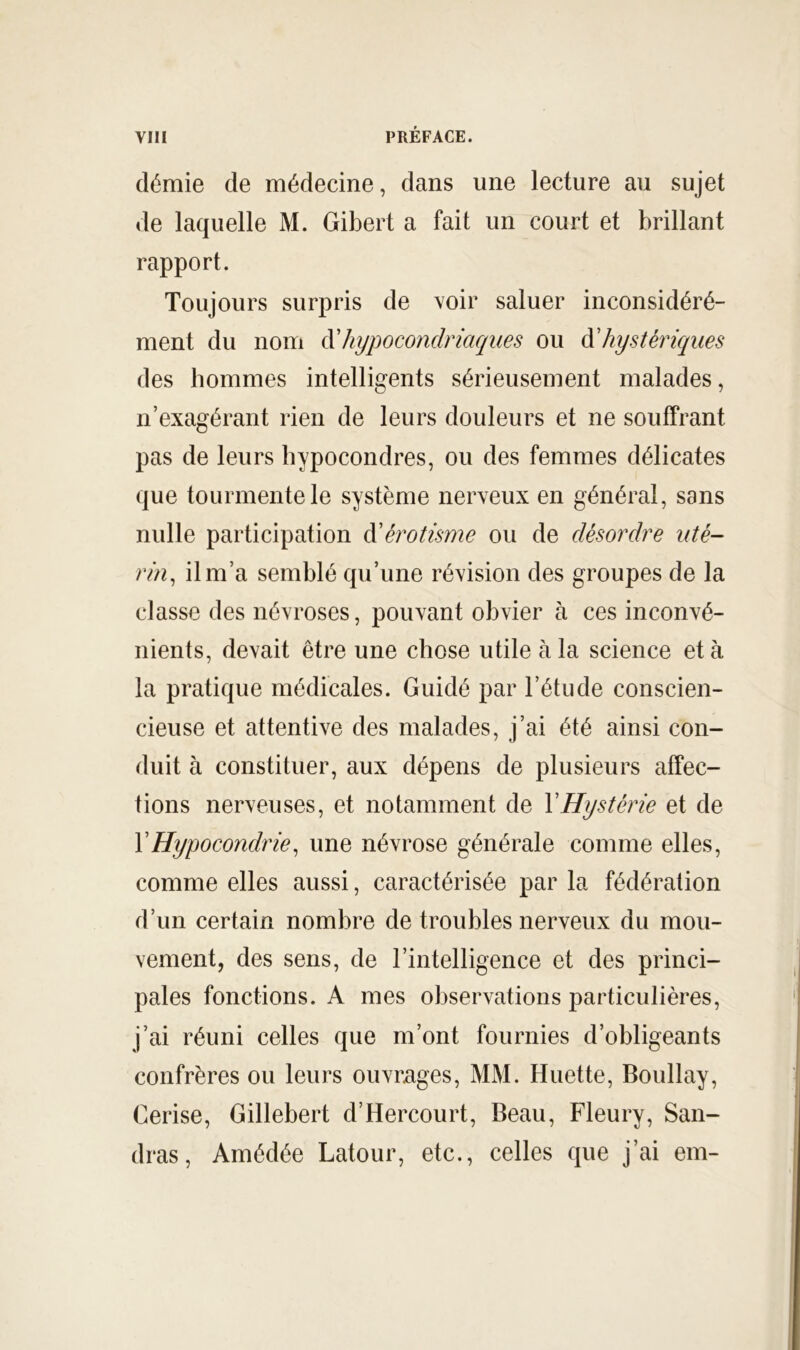 démie de médecine, dans une lecture au sujet de laquelle M. Gibert a fait un court et brillant rapport. Toujours surpris de voir saluer inconsidéré- ment du nom àliypocoïidriaqiies ou à'hystériques des hommes intelligents sérieusement malades, n’exagérant rien de leurs douleurs et ne souffrant pas de leurs bypocondres, ou des femmes délicates que tourmente le système nerveux en général, sans nulle participation à'érotisme ou de désordre uté- rin^ il m’a semblé qu’une révision des groupes de la classe des névroses, pouvant obvier à ces inconvé- nients, devait être une chose utile à la science et à la pratique médicales. Guidé par l’étude conscien- cieuse et attentive des malades, j’ai été ainsi con- duit à constituer, aux dépens de plusieurs affec- tions nerveuses, et notamment de VHystérie et de VHypocondrie^ une névrose générale comme elles, comme elles aussi, caractérisée par la fédération d’un certain nombre de troubles nerveux du mou- vement, des sens, de l’intelligence et des princi- pales fonctions. A mes observations particulières, j’ai réuni celles que m’ont fournies d’obligeants confrères ou leurs ouvrages, MM. Muette, Boullay, Cerise, Gillebert d’Hercourt, Beau, Fleury, San- dras, Amédée Latour, etc., celles que j’ai em-