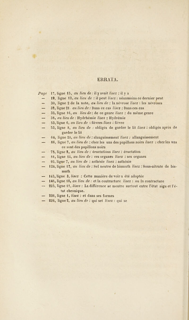 EKRATA. Page 17, ligne 15, au lieu de : il y avait lisez ; il y a — 19, ligne 12, au lieu de : il peut lisez : néanmoins ce dernier peut — 30, ligne 2 de la note, au lieu de : la névrose lisez : les névroses — 32, ligne 21 au lieu de : Dans ce cas lisez : Dans ces cas — 33, ligne 16, au lieu de: de ce genre lisez : du même genre — 38, au lieu de : Hydrhémie lisez : Hydrémie — 53, ligne 6, au lieu de : fièvres lisez : fièvre — 53, ligne 8, au lieu de : obligés de garder le lit lisez : obligés après de garder le lit — 64, ligne 20, au lieu de : alanguissement lisez : allanguissement — 66, ligne 7, au lieu de : chez les uns des papillons noirs lisez : chez les uns ce sont des papillons noirs — 75, ligne 2, au lieu de : éructations lisez : éructation — 81, ligne 14, au lieu de ; ces organes lisez : ses organes — 93, ligne 7, au lieu de : asthésie lisez ; asthénie — 124, ligne 12, au Ziew de : Sel neutre de bismuth Zîse* ; Sous-nitrate de bis- muth — 143, ligne Z, lisez : Cette manière de voir a été adoptée — 148, ligne 18, au lieu de : et la contracture lisez : ou la contracture — 225, ligne H, lisez : La différence se montre surtout entre l’état aigu et l’é- tat chronique. — 226, ligne 1, lisez : et dans ses formes — 226, ligne 2, au lieu de ; qui set lisez : qui se