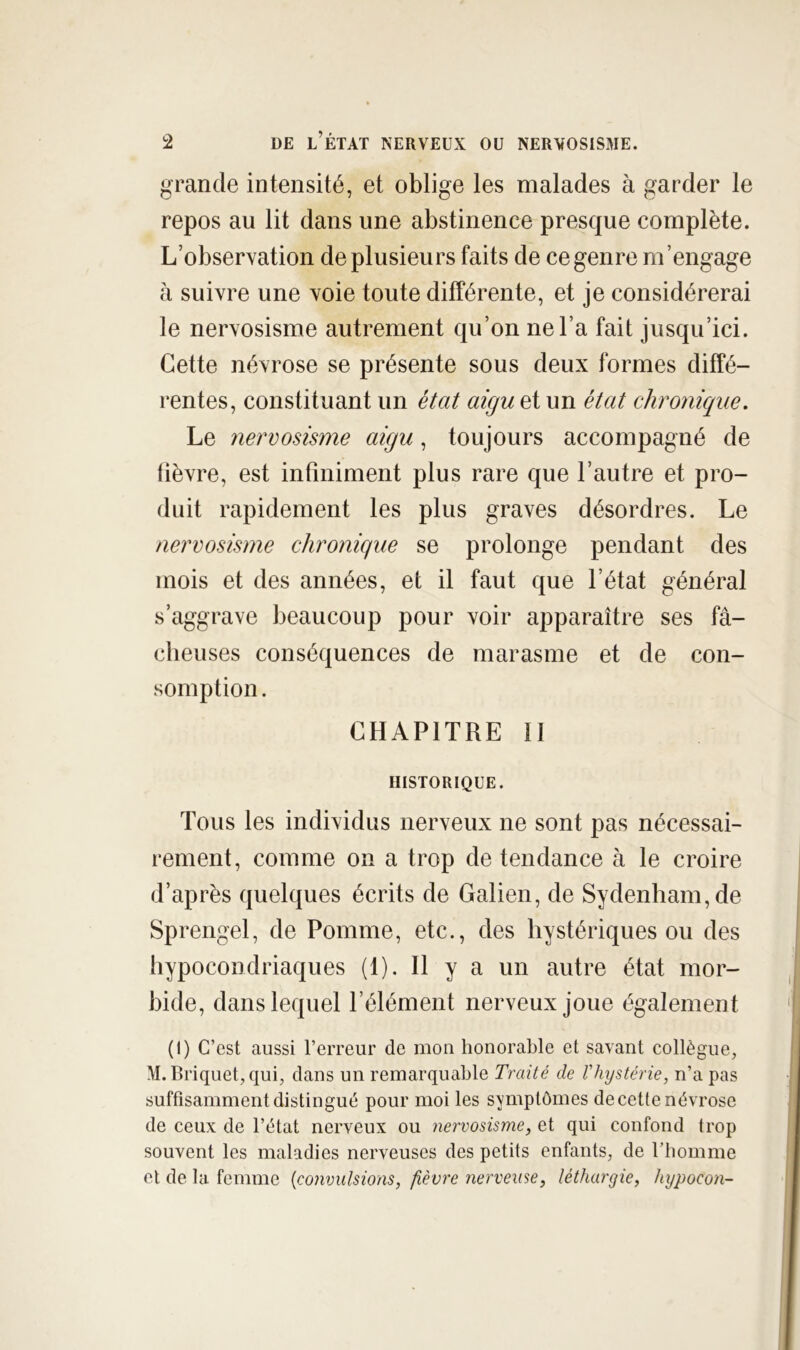 grande intensité, et oblige les malades à garder le repos au lit dans une abstinence presque complète. L’observation de plusieurs faits de ce genre m’engage à suivre une voie toute différente, et je considérerai le nervosisme autrement qu’on ne l’a fait jusqu’ici. Cette névrose se présente sous deux formes diffé- rentes, constituant un état aigu et un état chronique. Le nervosisme aigu, toujours accompagné de lièvre, est infiniment plus rare que l’autre et pro- duit rapidement les plus graves désordres. Le nervosisme chronique se prolonge pendant des mois et des années, et il faut que l’état général s’aggrave beaucoup pour voir apparaître ses fâ- clieuses conséquences de marasme et de con- somption. CHAPITRE II HISTORIQUE. Tous les individus nerveux ne sont pas nécessai- rement, comme on a trop de tendance h le croire d’après quelques écrits de Galien, de Sydenham, de Sprengel, de Pomme, etc., des hystériques ou des hypocondriaques (1). H y a un autre état mor- bide, dans lequel l’élément nerveux joue également (1) C’est aussi l’erreur de mon honorable et savant collègue, M. Briquet, qui, dans un remarquable Traité de Vhystérie, n’a pas suffisamment distingué pour moi les symptômes de cette névrose de ceux de l’état nerveux ou nervosisme, et qui confond trop souvent les maladies nerveuses des petits enfants, de l’bomme et de la femme {convulsions, fièvre nerveuse, léthargie, hypocon-