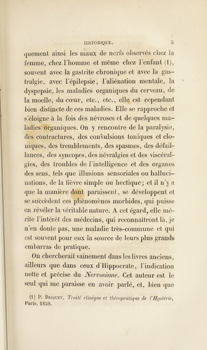 quement ainsi les maux de nerfs observés chez la femme, chez l’homme et même chez l’enfant (1), souvent avec la gastrite chronique et avec la gas- tralgie, avec l’épilepsie, l’aliénation mentale, la dyspepsie, les maladies organiques du cerveau, de la moelle, du cœur, etc., etc., elle est cependant bien distincte de ces maladies. Elle se rapproche et s’éloigne à la fois des névroses et de quelques ma- ladies organiques. On y rencontre de la paralysie, des contractures, des convulsions toniques et clo- niques, des tremblements, des spasmes, des défail- lances, des syncopes, des névralgies et des viscéral- gies, des troubles de l’intelligence et des organes des sens, tels que illusions sensoriales ou halluci- nations, de la fièvre simple ou hectique; et il n’y a (|ue la manière dont paraissent, se développent et se succèdent ces phénomènes morbides, qui puisse en révéler la véritable nature. A cet égard, elle mé- rite l’intérêt des médecins, qui reconnaîtront là, je n’en doute pas, une maladie très-commune et qui est souvent pour eux la source de leurs plus grands embarras de pratique. On chercherait vainement dans les livres anciens, ailleurs que dans ceux d’Hippocrate, l’indication nette et précise du Nervosisme. Cet auteur est le seul qui me paraisse en avoir parlé, et, bien que (i) P. Briquet, Traité clinique et thérapeutique de VHystérie, Paris, 18o9.