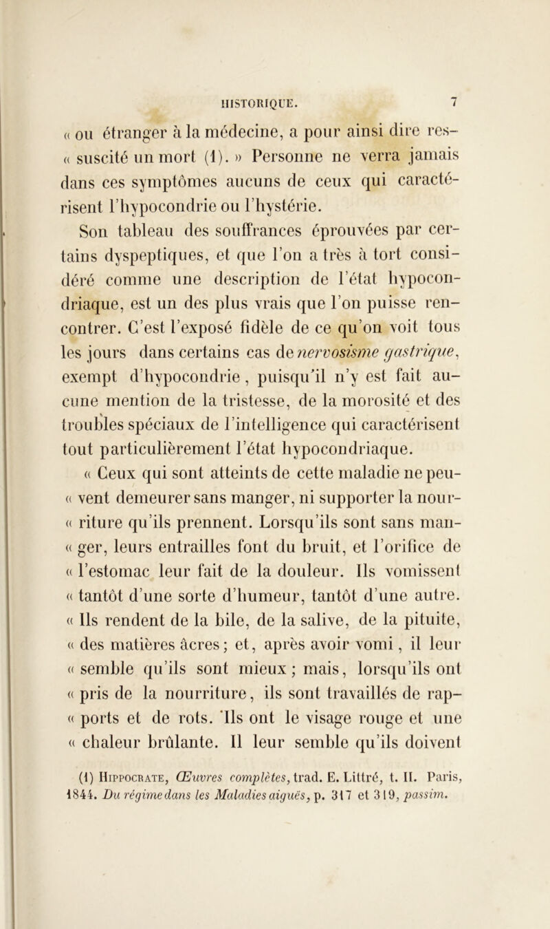 (( OU étranger à la médecine, a pour ainsi dire res- (( suscité un mort (1). » Personne ne verra jamais dans ces symptômes aucuns de ceux qui caracté- risent l’hypocondrie ou l’hystérie. Son tableau des souffrances éprouvées par cer- tains dyspeptiques, et que l’on a très à tort consi- déré comme une description de l’état hypocon- driaque, est un des plus vrais que l’on puisse ren- contrer. C’est l’exposé fidèle de ce qu’on voit tous les jours dans certains cas à^îiervosisme gastrique, exempt d’hypocondrie, puisqu'il n’y est fait au- cune mention de la tristesse, de la morosité et des troubles spéciaux de l’intelligence qui caractérisent tout particulièrement l’état hypocondriaque. « Ceux qui sont atteints de cette maladie ne peu- (( vent demeurer sans manger, ni supporter la nour- « riture qu’ils prennent. Lorsqu’ils sont sans man- (( ger, leurs entrailles font du bruit, et l’orifice de (( l’estomac leur fait de la douleur. Ils vomissent « tantôt d’une sorte d’humeur, tantôt d’une autre. « Ils rendent de la bile, de la salive, de la pituite, « des matières âcres; et, après avoir vomi, il leur ((Semble qu’ils sont mieux; mais, lorsqu’ils ont (( pris de la nourriture, ils sont travaillés de rap- (( ports et de rots. ’Ils ont le visage rouge et une (( chaleur brûlante. Il leur semble qu’ils doivent (i) Hippocrate, Œuvres completes, trud. E. Littré, t. II. Paris, 1844. Du régime dans les Maladies aiguës, p. 317 et 319, passim.