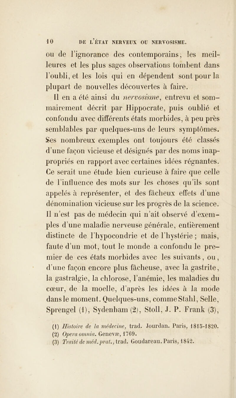 OU de l’ignorance des contemporains, les meil- leures et les plus sages observations tombent dans l’oubli, et les lois qui en dépendent sont pour la plupart de nouvelles découvertes à faire. Il en a été ainsi du nervosisme^ entrevu et som- mairement décrit par Hippocrate, puis oublié et confondu avec différents états morbides, à peu près semblables par quelques-uns de leurs symptômes. Ses nombreux exemples ont toujours été classés d’une façon vicieuse et désignés par des noms inap- propriés en rapport avec certaines idées régnantes. Ce serait une étude bien curieuse à faire que celle de rinfluence des mots sur les choses qu’ils sont appelés à représenter, et des fâcheux effets d’une dénomination vicieuse sur les progrès de la science. 11 n’est pas de médecin qui n’ait observé d’exem- ples d’une maladie nerveuse générale, entièrement distincte de l’hypocondrie et de l’hystérie ; mais, faute d’un mot, tout le monde a confondu le pre- mier de ces états morlndes avec les suivants, ou, d’une façon encore plus fâcheuse, avec la gastrite, la gastralgie, la chlorose, l’anémie, les maladies du cœur, de la moelle, d’après les idées à la mode dans le moment. Quelques-uns, comme Stahl, Selle, Sprengel (1), Sydenham (2), Stoll, J. P. Frank (3), (1) Histoire de la médecine, trad. Jourdan. Paris, 1815-1820. (2) Opéra omnia. Genevæ, 17G9. (3) Traité de méd.prat.,iYd.iX. Goudareau. Paris, 1842.