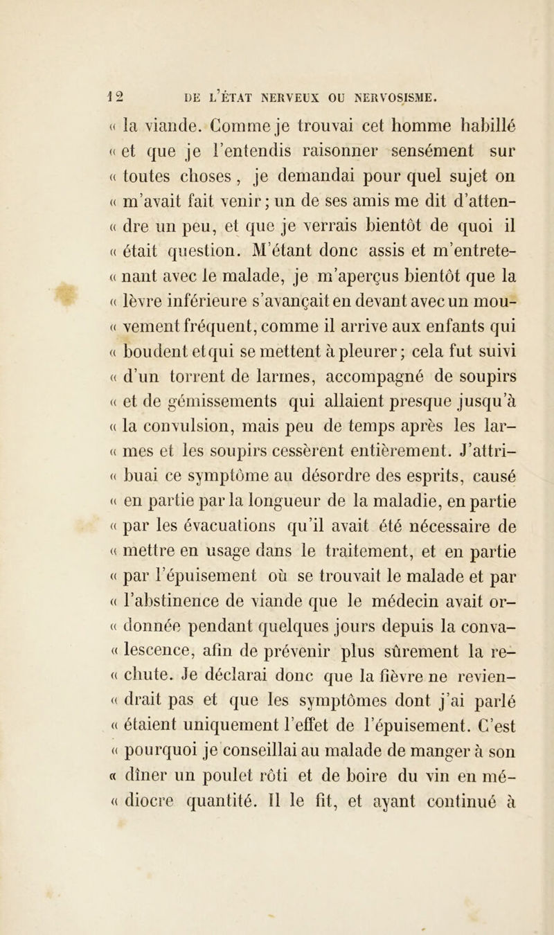 « la viande. Comme je trouvai cet homme habillé « et que je l’entendis raisonner sensément sur « toutes choses , je demandai pour quel sujet on (( m’avait fait venir; un de ses amis me dit d’atten- « dre un peu, et que je verrais bientôt de quoi il (( était question. M’étant donc assis et m’entrete- (( liant avec le malade, je m’aperçus bientôt que la (( lèvre inférieure s’avançait en devant avec un mou- « veinent fréquent, comme il arrive aux enfants qui « boudent etqui se mettent à pleurer ; cela fut suivi (( d’un torrent de larmes, accompagné de soupirs « et de gémissements qui allaient presque jusqu’à (( la convulsion, mais peu de temps après les lar- (( mes et les soupirs cessèrent entièrement. J’attri- « huai ce symptôme au désordre des esprits, causé « en partie par la longueur de la maladie, en partie « par les évacuations qu’il avait été nécessaire de (( mettre en usage dans le traitement, et en partie (( par l’épuisement où se trouvait le malade et par (( l’abstinence de viande que le médecin avait or- (( donnée pendant quelques jours depuis la conva- <( lescence, afin de prévenir plus sûrement la re- « chute. Je déclarai donc que la fièvre ne revien- (( drait pas et que les symptômes dont j’ai parlé « étaient uniquement l’effet de l’épuisement. C’est (( pourquoi je conseillai au malade de manger à son « dîner un poulet rôti et de boire du vin en mé- (( diocre quantité. 11 le fit, et ayant continué à