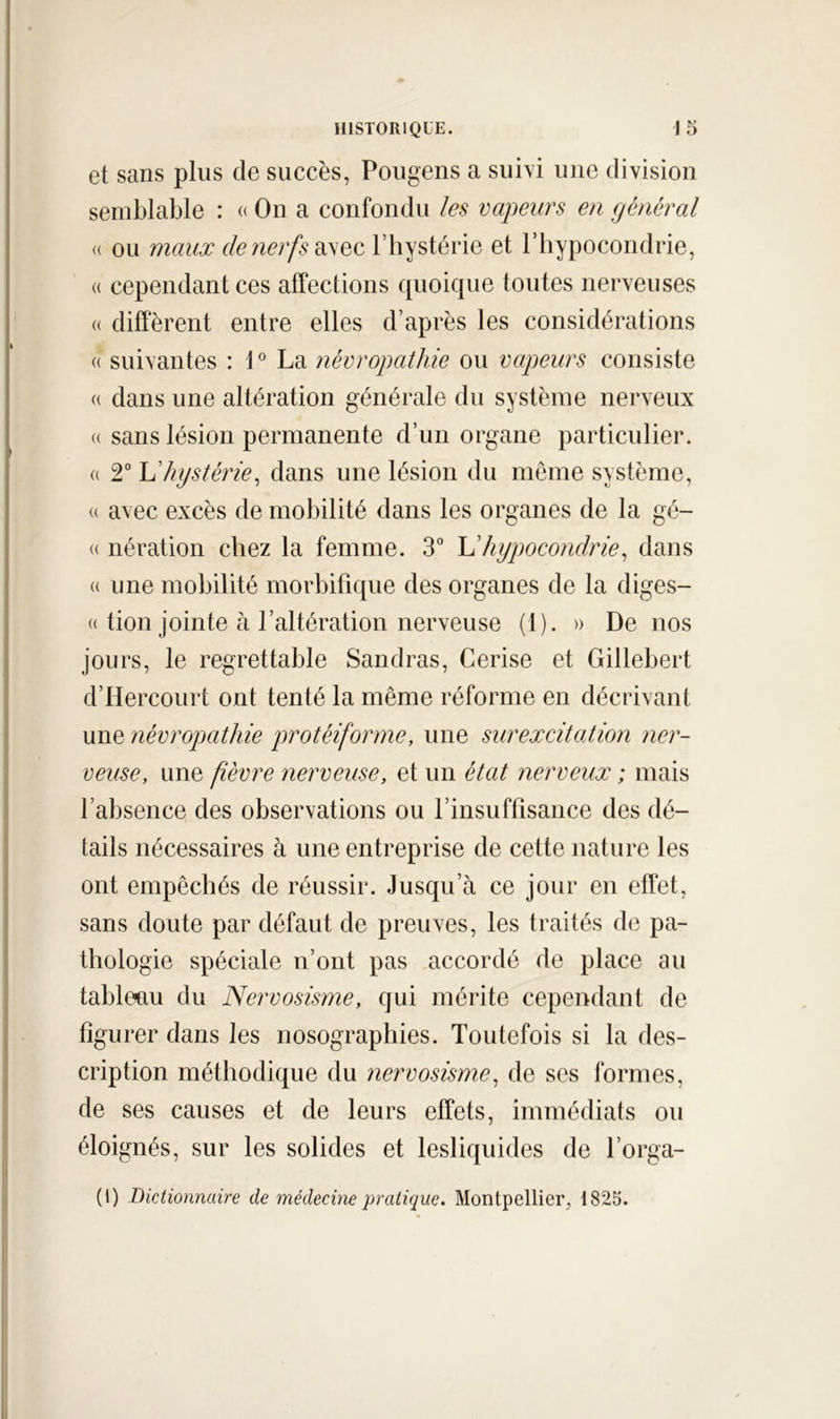 et sans plus de succès, Pougens a sui\i une division semblable : « On a confondu les vapeurs en général « ou mauæ de nerfs l’hystérie et l’hypocondrie, (( cependant ces affections quoique toutes nerveuses « diffèrent entre elles d’après les considérations « suivantes : 1 ® La névropathie ou vapeurs consiste « dans une altération générale du système nerveux (( sans lésion permanente d’un organe particulier. (( 2° Vhystérie^ dans une lésion du même système, (( avec excès de mobilité dans les organes de la gé- (( nération chez la femme. 3° hypocondrie^ dans « une mobilité morbifique des organes de la diges- « tion jointe à l’altération nerveuse (1). » De nos jours, le regrettable Sandras, Cerise et Gillebert d’Hercourt ont tenté la même réforme en décrivant une névropathie protéiforme, une surexcitation ner- veuse, une fièvre nerveuse, et un état nerveux ; mais l’absence des observations ou rinsuffisance des dé- tails nécessaires à une entreprise de cette nature les ont empêchés de réussir. Jusqu’à ce jour en effet, sans doute par défaut de preuves, les traités de pa- thologie spéciale n’ont pas accordé de place au tableau du Nervosisme, qui mérite cependant de figurer dans les nosographies. Toutefois si la des- cription méthodique du nervosisme^ de ses formes, de ses causes et de leurs effets, immédiats ou éloignés, sur les solides et lesliquides de l’orga- (1) Dictionnaire de médecüie pratique, Montpellier, 1825.