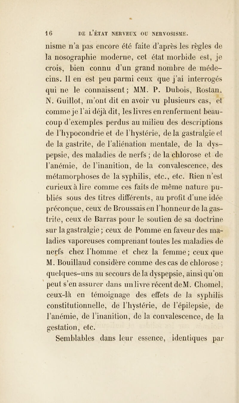 nisme n’a pas encore été faite d’après les règles de la nosographie moderne, cet état morbide est, je crois, bien connu d’un grand nombre de méde- cins. 11 en est peu parmi ceux que j’ai interrogés qui ne le connaissent ; MM. P. Dubois, Rostan, N. Guillot, m’ont dit en avoir vu plusieurs cas, et comme je l’ai déjà dit, les livres en renferment beau- coup d’exemples perdus au milieu des descriptions de l’hypocondrie et de l’hystérie, delà gastralgieet de la gastrite, de l’aliénation mentale, de la dys- pepsie, des maladies de nerfs ; de la chlorose et de l’anémie, de l’inanition, de la convalescence, des métamorphoses de la syphilis, etc., etc. Rien n’est curieux à lire comme ces faits de même nature pu- bliés sous des titres différents, au profit d’une idée préconçue, ceux de Broussais en l’honneur de la gas- trite, ceux de Barras pour le soutien de sa doctrine sur la gastralgie ; ceux de Pomme en faveur des ma- ladies vaporeuses comprenant toutes les maladies de nerfs chez l’homme et chez la femme; ceux que M. Bouillaud considère comme des cas de chlorose ; quelques-uns au secours delà dyspepsie, ainsi qu’on ' peut s’en assurer dans un livre récent de M. Ghomel, ceux-là en témoignage des effets de la syphilis constitutionnelle, de l’hystérie, de l’épilepsie, de l’anémie, de l’inanition, de la convalescence, de la gestation, etc. Semblables dans leur essence, identiques par