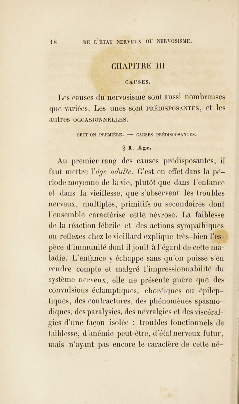 CHAPITRE III CAUSES. Les causes du nervosisme sont aussi nombreuses que variées. Les unes sont prédisposantes, et les autres occasionnelles. SECTION PREMIÈRE. — CAUSES PRÉDISPOSANTES. § 1. Age. Au premier rang des causes prédisposantes, il faut mettre Vdge adulte. C’est en effet dans la pé- riode moyenne de la vie, plutôt que dans l’enfance et dans la vieillesse, que s’observent les troubles nerveux, multiples, primitifs ou secondaires dont l’ensemble caractérise cette névrose. La faiblesse de la réaction fébrile et des actions sympathiques ou reflexes chez le vieillard explique très-bien l’es- pèce d’immunité dont il jouit à l’égard de cette ma- ladie. L’enfance y échappe sans qu’on puisse s’en rendre compte et malgré l’impressionnabilité du système nerveux, elle ne présente guère que des convulsions éclamptiques, choréiques ou épilep- tiques, des contractures, des phénomènes spasmo- diques, des paralysies, des névralgies et desviscéral- gies d’une façon isolée : troubles fonctionnels de faiblesse, d’anémie peut-être, d’état nerveux futur, mais n’ayant pas encore le caractère de cette né-