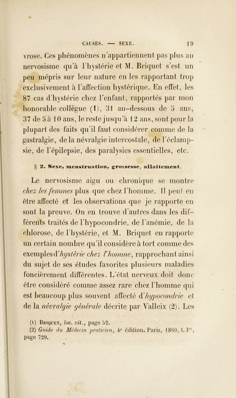 vrose. Ces phénomènes n’appartiennent pas plus an nervosisme qu’à l’hystérie et M. Briquet s’est iin peu mépris sur leur nature en les rapportant troj) exclusivement à l’aftection hystérique. En effet, les 87 cas d’hystérie chez Eenfant, rapportés par mon honorable collègue (1), 31 au-dessous de 5 ans, 37 de 5 à 10 ans, le reste jusqu’à 12 ans, sont pour la plupart des faits qu’il faut considérer comme de la gastralgie, delà névralgie intercostale, de l’éclamp- sie, de l’épilepsie, des paralysies essentielles, etc. § 2, Sexe, menstruation, g^rossesse, allaitement. Le nervosisme aigu ou chroni(jue se montre c/iez les femmes plus que chez l’homme. 11 peu! en être affecté et les observations que je rapporte en sont la preuve. On en trouve d’autres dans les dif- férents traités de l’hypocondrie, de l’anémie, de la chlorose, de l’hystérie, et M. Briquet en rapporte un certain nombre qu’il considère à tort comme des exemplesd’Ay^/mc chez Vhomme^ rapprochant ainsi du sujet de ses études favorites plusieurs maladies foncièrement différentes. L’état nerveux doit donc être considéré comme assez rare chez l’homme qui est beaucoup plus souvent affecté hypocondrie et de la névralgie générale décrite par Valleix (2). Les (1) Briquet, loc. cit., page 52. (2) Guide du Médecin praticien, ¥ édition. Paris, 1860, t.I®'', page 729.