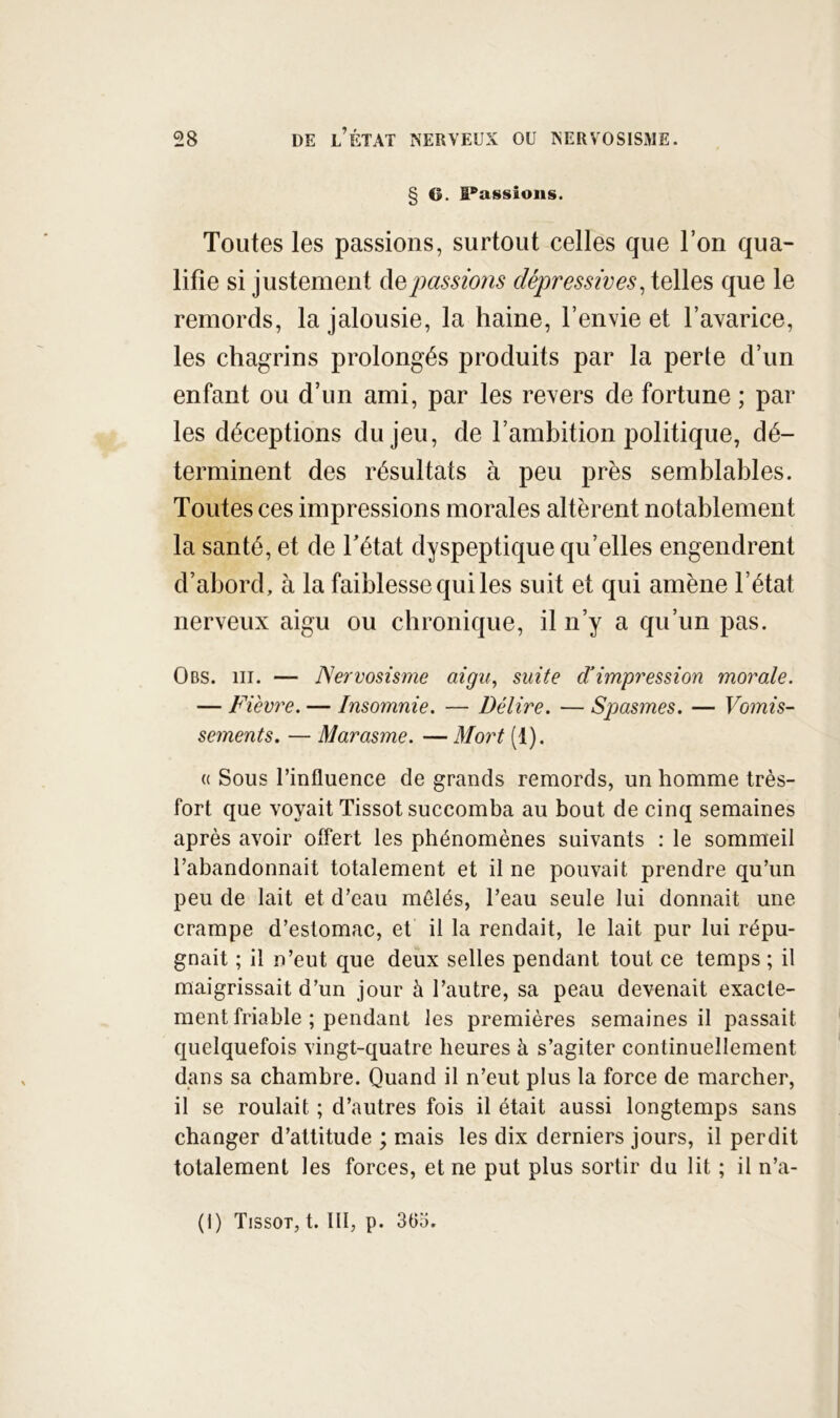 § G. liassions. Toutes les passions, surtout celles que l’on qua- lifie si justement àei jmssions dépressives, telles que le remords, la jalousie, la haine, l’envie et l’avarice, les chagrins prolongés produits par la perte d’un enfant ou d’un ami, par les revers de fortune ; par les déceptions du jeu, de l’ambition politique, dé- terminent des résultats à peu près semblables. Toutes ces impressions morales altèrent notablement la santé, et de Tétât dyspeptique qu’elles engendrent d’abord, à la faiblesse qui les suit et qui amène l’état nerveux aigu ou chronique, il n’y a qu’un pas. Obs. III. — Nervosisme aigu, suite d’impression morale. — Fièvre. — Insomnie. — Délire. — Spasmes. — Vomis- sements. — Marasme. — Mort (1). (( Sous l’influence de grands remords, un homme très- fort que voyait Tissot succomba au bout de cinq semaines après avoir offert les phénomènes suivants : le sommeil l’abandonnait totalement et il ne pouvait prendre qu’un peu de lait et d’eau mêlés, Teau seule lui donnait une crampe d’estomac, et il la rendait, le lait pur lui répu- gnait ; il n’eut que deux selles pendant tout ce temps ; il maigrissait d’un jour à l’autre, sa peau devenait exacte- ment friable ; pendant les premières semaines il passait quelquefois vingt-quatre heures à s’agiter continuellement dans sa chambre. Quand il n’eut plus la force de marcher, il se roulait ; d’autres fois il était aussi longtemps sans changer d’attitude ; mais les dix derniers jours, il perdit totalement les forces, et ne put plus sortir du lit ; il n’a-