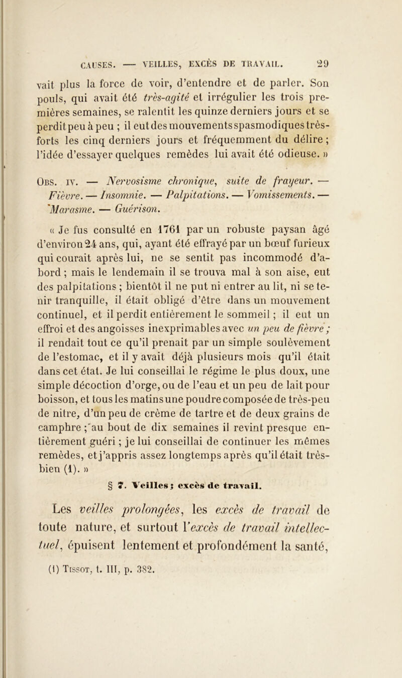 CAUSES. VEILLES, EXCÈS DE TRAVAIL. !29 vait plus la force de voir, d’entendre et de parler. Son pouls, qui avait été très-agité et irrégulier les trois pre- mières semaines, se ralentit les quinze derniers jours et se perditpeuàpeu ; il eutdesmouvementsspasmodiques très- forts les cinq derniers jours et fréquemment du délire ; l’idée d’essayer quelques remèdes lui avait été odieuse. » Obs. IV. — Nervosisme chronique, suite de frayeur. — Fièvre. — Insomnie. — Palpitations. — Vojnissements. — 'Marasme. — Guérison. «Je fus consulté en 1761 par un robuste paysan âgé d’environ 24 ans, qui, ayant été effrayé par un bœuf furieux qui courait après lui, ne se sentit pas incommodé d’a- bord ; mais le lendemain il se trouva mal à son aise, eut des palpitations ; bientôt il ne put ni entrer au lit, ni se te- nir tranquille, il était obligé d’être dans un mouvement continuel, et il perdit entièrement le sommeil ; il eut un effroi et des angoisses inexprimables avec un peu de fièvrê; il rendait tout ce qu’il prenait par un simple soulèvement de l’estomac, et il y avait déjà plusieurs mois qu’il était dans cet état. Je lui conseillai le régime le plus doux, une simple décoction d’orge, ou de l’eau et un peu de lait pour boisson, et tous les matins une poudre composée de très-peu de nitre, d’un peu de crème de tartre et de deux grains de camphre ;'au bout de dix semaines il revint presque en- tièrement guéri ; je lui conseillai de continuer les mêmes remèdes, et j’appris assez longtemps après qu’il était très- bien (1). » § î*. Veilles 5 excès de travail. Les veilles prolongées, les excès de travail de toute nature, et surtout Yexcès de travail intellec- tuel, épuisent lentement et profondément la santé.