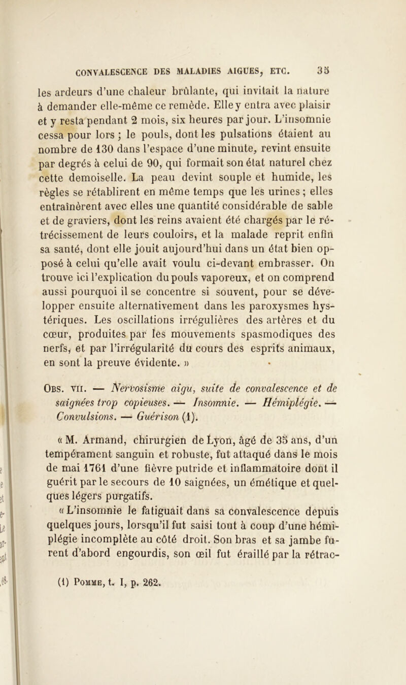 les ardeurs d’une chaleur brûlante, qui invitait la nature à demander elle-même ce remède. Elle y entra avec plaisir et y resta pendant 2 mois, six heures par jour. L’insomnie cessa pour lors ; le pouls, dont les pulsations étaient au nombre de 130 dans l’espace d’une minute, revint ensuite par degrés à celui de 90, qui formait son état naturel chez cette demoiselle. La peau devint souple et humide, les règles se rétablirent en môme temps que les urines ; elles entraînèrent avec elles une quantité considérable de sable et de graviers, dont les reins avaient été chargés par le ré- trécissement de leurs couloirs, et la malade reprit enfin sa santé, dont elle jouit aujourd’hui dans un état bien op- posé à celui qu’elle avait voulu ci-devant embrasser. On trouve ici l’explication du pouls vaporeux, et on comprend aussi pourquoi il se concentre si souvent, pour se déve- lopper ensuite alternativement dans les paroxysmes hys- tériques. Les oscillations irrégulières des artères et du cœur, produites par les mouvements spasmodiques des nerfs, et par l’irrégularité du cours des esprits animaux, en sont la preuve évidente. » Obs. VII. — Nervosisme aigu, suite de convalescence et de saignées trop copieuses. — Insomnie. — Hémiplégie. — Convulsions. — Guérison (1). « M. Armand, chirurgien de Lyon, âgé de 35 ans, d’un tempérament sanguin et robuste, fut attaqué dans le mois de mai 1761 d’une fièvre putride et inflammatoire dont il guérit par le secours de 10 saignées, un émétique et quel- ques légers purgatifs. « L’insomnie le fatiguait dans sa convalescence depuis quelques jours, lorsqu’il fut saisi tout à coup d’une hémi- plégie incomplète au côté droit. Son bras et sa jambe fu- rent d’abord engourdis, son œil fut éraillé par la rétrac-