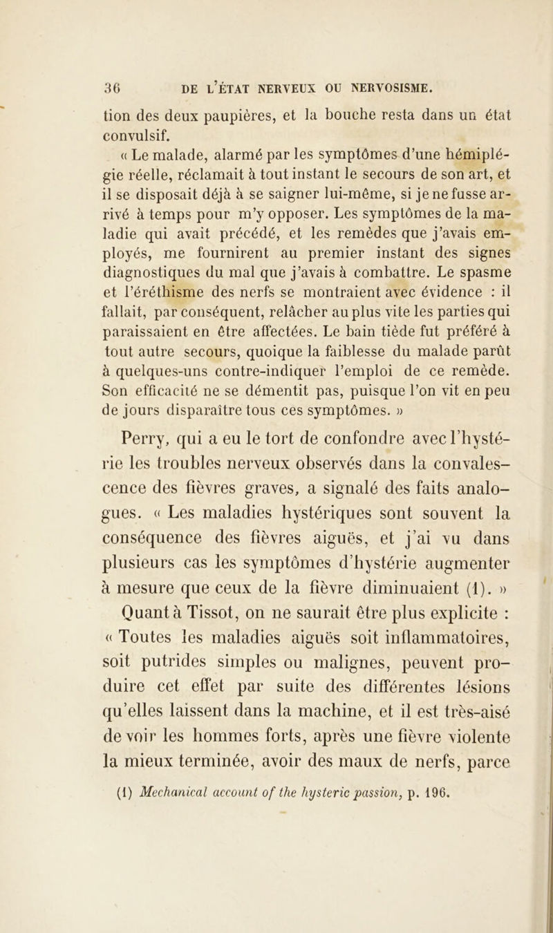 tion des deux paupières, et la bouche resta dans un état convulsif. <( Le malade, alarmé par les symptômes d’une hémiplé- gie réelle, réclamait à tout instant le secours de son art, et il se disposait déjà à se saigner lui-même, si je ne fusse ar- rivé à temps pour m’y opposer. Les symptômes de la ma- ladie qui avait précédé, et les remèdes que j’avais em- ployés, me fournirent au premier instant des signes diagnostiques du mal que j’avais à combattre. Le spasme et l’éréthisme des nerfs se montraient avec évidence : il fallait, par conséquent, relâcher au plus vite les parties qui paraissaient en être affectées. Le bain tiède fut préféré à tout autre secours, quoique la faiblesse du malade parût à quelques-uns contre-indiquer l’emploi de ce remède. Son efficacité ne se démentit pas, puisque l’on vit en peu de jours disparaître tous ces symptômes. » Perry, qui a eu le tort de confondre avec l’hysté- rie les troubles nerveux observés dans la convales- cence des fièvres graves, a signalé des faits analo- gues. « Les maladies hystériques sont souvent la conséquence des fièvres aiguës, et j’ai vu dans plusieurs cas les symptômes d’hystérie augmenter à mesure que ceux de la fièvre diminuaient (1). » Quanta Tissot, on ne saurait être plus explicite : (( Toutes les maladies aiguës soit inflammatoires, soit putrides simples ou malignes, peuvent pro- duire cet effet par suite des différentes lésions qu’elles laissent dans la machine, et il est très-aisé devoir les hommes forts, après une fièvre violente la mieux terminée, avoir des maux de nerfs, parce (I) Mechanical account of the hystérie passion, p. 196.